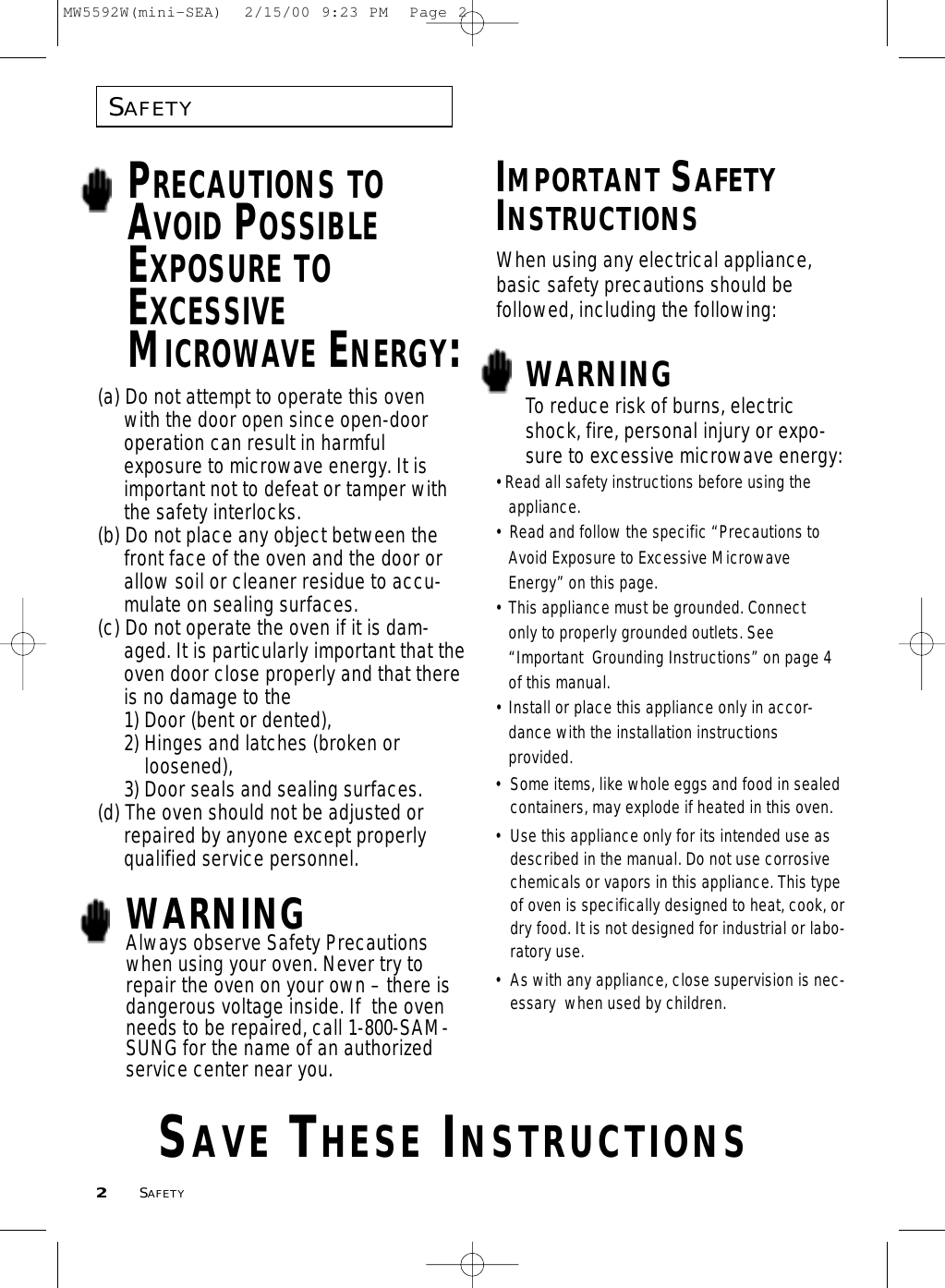 SAFETY2SAFETYPRECAUTIONS TOAVOID POSSIBLEEXPOSURE TOEXCESSIVEMICROWAVE ENERGY:(a) Do not attempt to operate this oven with the door open since open-door operation can result in harmful exposure to microwave energy. It is important not to defeat or tamper with the safety interlocks.(b) Do not place any object between the front face of the oven and the door or allow soil or cleaner residue to accu-mulate on sealing surfaces.(c) Do not operate the oven if it is dam-aged. It is particularly important that theoven door close properly and that thereis no damage to the 1) Door (bent or dented), 2) Hinges and latches (broken orloosened), 3) Door seals and sealing surfaces.(d) The oven should not be adjusted or repaired by anyone except properly qualified service personnel.WARNINGAlways observe Safety Precautionswhen using your oven. Never try torepair the oven on your own – there isdangerous voltage inside. If  the ovenneeds to be repaired, call 1-800-SAM-SUNG for the name of an authorizedservice center near you.IMPORTANT SAFETYINSTRUCTIONSWARNING• Some items, like whole eggs and food in sealedcontainers, may explode if heated in this oven.• Use this appliance only for its intended use asdescribed in the manual. Do not use corrosivechemicals or vapors in this appliance. This typeof oven is specifically designed to heat, cook, ordry food. It is not designed for industrial or labo-ratory use.• As with any appliance, close supervision is nec-essary  when used by children.To reduce risk of burns, electricshock, fire, personal injury or expo-sure to excessive microwave energy:• Read all safety instructions before using the appliance.•  Read and follow the specific “Precautions to Avoid Exposure to Excessive Microwave Energy” on this page.• This appliance must be grounded. Connect only to properly grounded outlets. See “Important  Grounding Instructions” on page 4of this manual.  • Install or place this appliance only in accor-dance with the installation instructionsprovided.SAVE THESE INSTRUCTIONSWhen using any electrical appliance,basic safety precautions should be followed, including the following:MW5592W(mini-SEA)  2/15/00 9:23 PM  Page 2