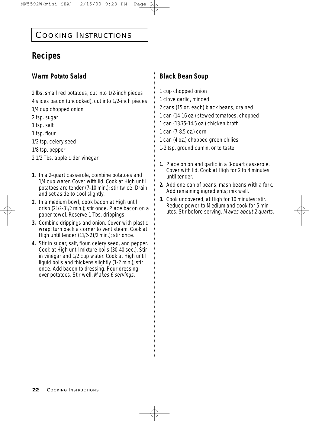 COOKINGINSTRUCTIONS22 COOKINGINSTRUCTIONSWarm Potato Salad2 lbs. small red potatoes, cut into 1/2-inch pieces4 slices bacon (uncooked), cut into 1/2-inch pieces1/4 cup chopped onion2 tsp. sugar1 tsp. salt1 tsp. flour1/2 tsp. celery seed1/8 tsp. pepper2 1/2 Tbs. apple cider vinegar1. In a 2-quart casserole, combine potatoes and1/4 cup water. Cover with lid. Cook at High untilpotatoes are tender (7-10 min.); stir twice. Drainand set aside to cool slightly.2. In a medium bowl, cook bacon at High untilcrisp (21/2-31/2 min.); stir once. Place bacon on apaper towel. Reserve 1 Tbs. drippings.3. Combine drippings and onion. Cover with plasticwrap; turn back a corner to vent steam. Cook atHigh until tender (11/2-21/2 min.); stir once.4. Stir in sugar, salt, flour, celery seed, and pepper.Cook at High until mixture boils (30-40 sec.). Stirin vinegar and 1/2 cup water. Cook at High untilliquid boils and thickens slightly (1-2 min.); stironce. Add bacon to dressing. Pour dressingover potatoes. Stir well. Makes 6 servings.Black Bean Soup1 cup chopped onion1 clove garlic, minced2 cans (15 oz. each) black beans, drained1 can (14-16 oz.) stewed tomatoes, chopped1 can (13.75-14.5 oz.) chicken broth1 can (7-8.5 oz.) corn1 can (4 oz.) chopped green chilies1-2 tsp. ground cumin, or to taste1. Place onion and garlic in a 3-quart casserole.Cover with lid. Cook at High for 2 to 4 minutesuntil tender.2. Add one can of beans, mash beans with a fork.Add remaining ingredients; mix well.3. Cook uncovered, at High for 10 minutes; stir.Reduce power to Medium and cook for 5 min-utes. Stir before serving. Makes about 2 quarts.RecipesMW5592W(mini-SEA)  2/15/00 9:23 PM  Page 22