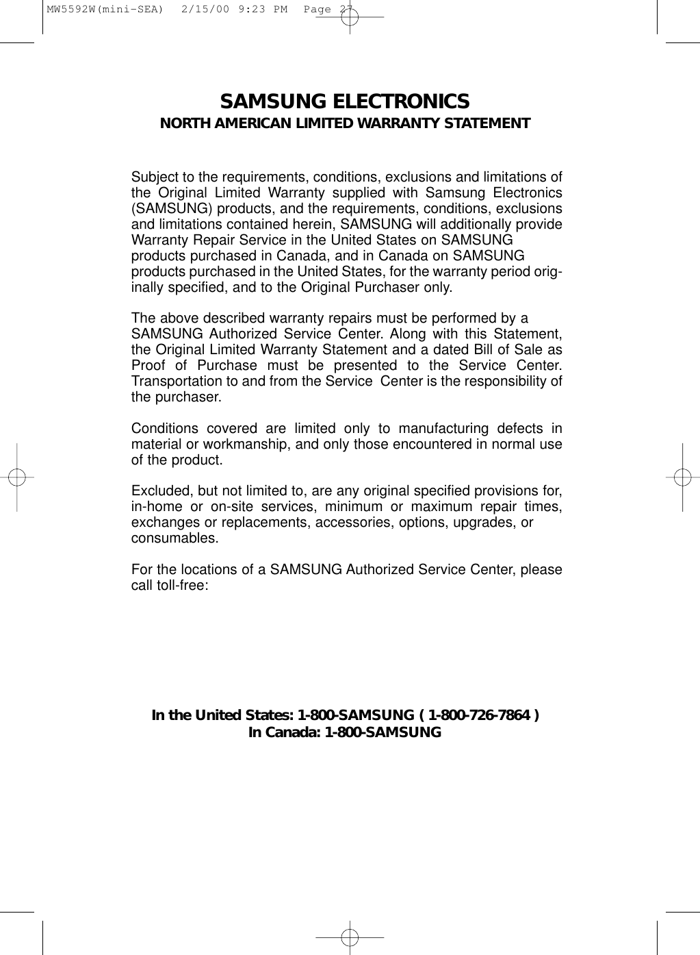 SAMSUNG ELECTRONICSNORTH AMERICAN LIMITED WARRANTY STATEMENTSubject to the requirements, conditions, exclusions and limitations ofthe Original Limited Warranty supplied with Samsung Electronics(SAMSUNG) products, and the requirements, conditions, exclusionsand limitations contained herein, SAMSUNG will additionally provideWarranty Repair Service in the United States on SAMSUNG products purchased in Canada, and in Canada on SAMSUNGproducts purchased in the United States, for the warranty period orig-inally specified, and to the Original Purchaser only.The above described warranty repairs must be performed by a SAMSUNG Authorized Service Center. Along with this Statement,the Original Limited Warranty Statement and a dated Bill of Sale asProof of Purchase must be presented to the Service Center.Transportation to and from the Service  Center is the responsibility ofthe purchaser.Conditions covered are limited only to manufacturing defects inmaterial or workmanship, and only those encountered in normal useof the product.Excluded, but not limited to, are any original specified provisions for,in-home or on-site services, minimum or maximum repair times,exchanges or replacements, accessories, options, upgrades, orconsumables.For the locations of a SAMSUNG Authorized Service Center, pleasecall toll-free:In the United States: 1-800-SAMSUNG ( 1-800-726-7864 )In Canada: 1-800-SAMSUNGMW5592W(mini-SEA)  2/15/00 9:23 PM  Page 27