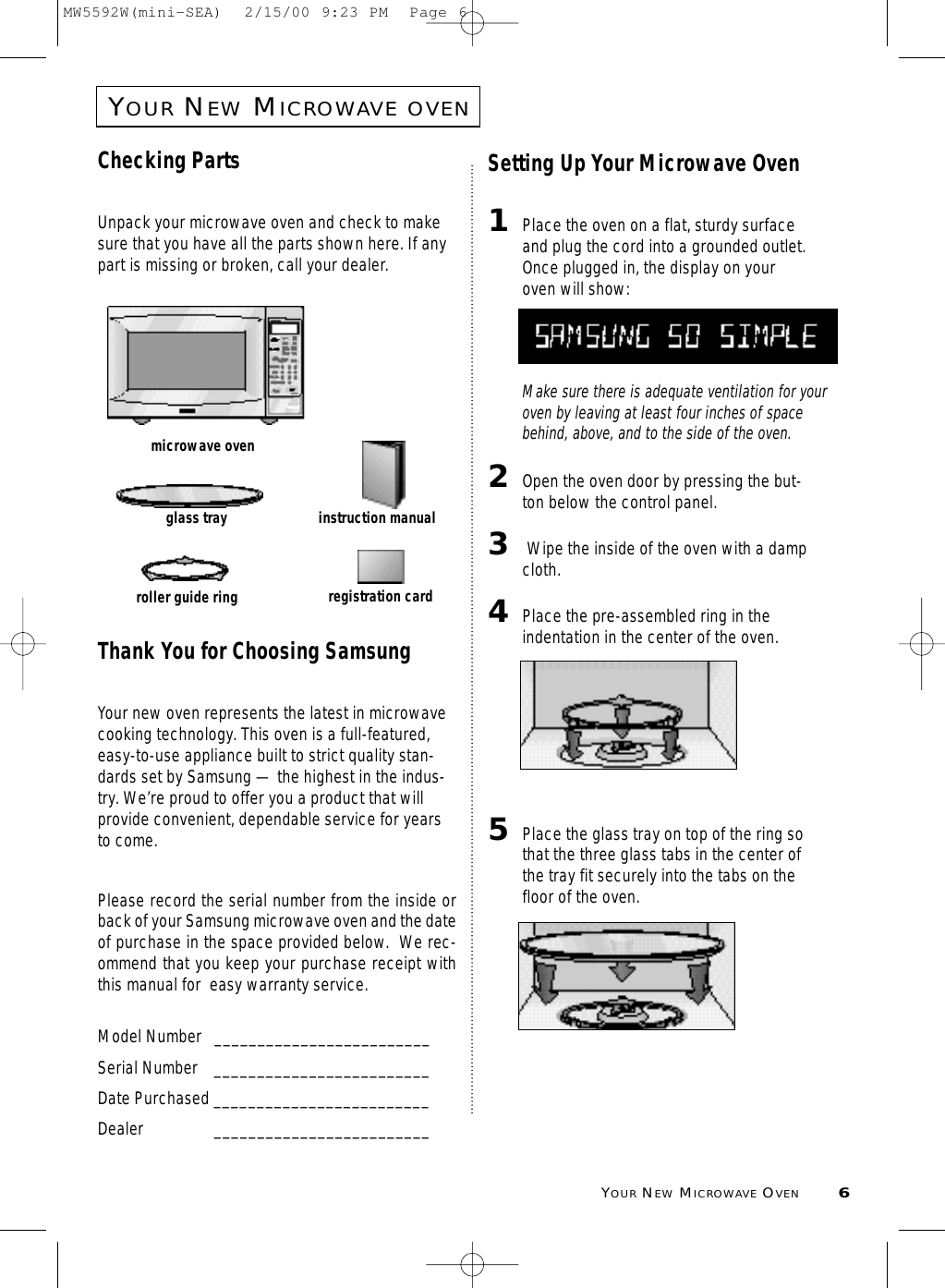 YOURNEWMICROWAVE OVEN6YOURNEWMICROWAVEOVENChecking PartsUnpack your microwave oven and check to makesure that you have all the parts shown here. If anypart is missing or broken, call your dealer.Thank You for Choosing SamsungYour new oven represents the latest in microwavecooking technology. This oven is a full-featured,easy-to-use appliance built to strict quality stan-dards set by Samsung — the highest in the indus-try. We’re proud to offer you a product that willprovide convenient, dependable service for yearsto come. Please record the serial number from the inside orback of your Samsung microwave oven and the dateof purchase in the space provided below.  We rec-ommend that you keep your purchase receipt withthis manual for  easy warranty service. Model Number   _________________________Serial Number _________________________Date Purchased _________________________Dealer _________________________Setting Up Your Microwave Oven1Place the oven on a flat, sturdy surfaceand plug the cord into a grounded outlet.Once plugged in, the display on youroven will show:Make sure there is adequate ventilation for youroven by leaving at least four inches of spacebehind, above, and to the side of the oven. 2Open the oven door by pressing the but-ton below the control panel.3Wipe the inside of the oven with a dampcloth.4Place the pre-assembled ring in theindentation in the center of the oven.5Place the glass tray on top of the ring sothat the three glass tabs in the center ofthe tray fit securely into the tabs on thefloor of the oven.microwave ovenglass trayroller guide ringinstruction manualregistration cardMW5592W(mini-SEA)  2/15/00 9:23 PM  Page 6