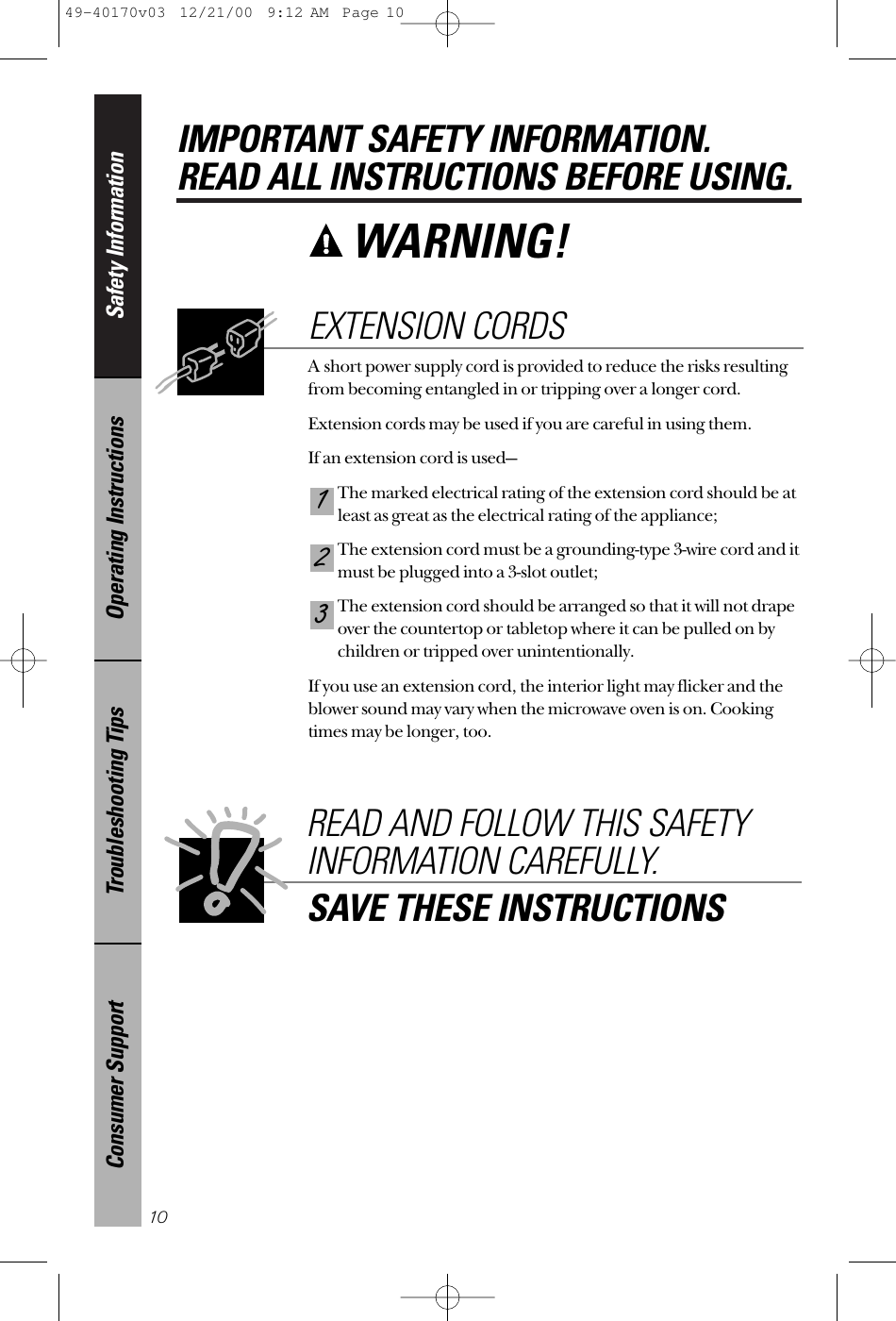 Safety InformationOperating InstructionsTroubleshooting TipsConsumer SupportIMPORTANT SAFETY INFORMATION.READ ALL INSTRUCTIONS BEFORE USING.10WARNING! A short power supply cord is provided to reduce the risks resultingfrom becoming entangled in or tripping over a longer cord.Extension cords may be used if you are careful in using them.If an extension cord is used—The marked electrical rating of the extension cord should be atleast as great as the electrical rating of the appliance;The extension cord must be a grounding-type 3-wire cord and itmust be plugged into a 3-slot outlet;The extension cord should be arranged so that it will not drapeover the countertop or tabletop where it can be pulled on bychildren or tripped over unintentionally.If you use an extension cord, the interior light may flicker and theblower sound may vary when the microwave oven is on. Cookingtimes may be longer, too.321EXTENSION CORDSREAD AND FOLLOW THIS SAFETYINFORMATION CAREFULLY.SAVE THESE INSTRUCTIONS49-40170v03  12/21/00  9:12 AM  Page 10