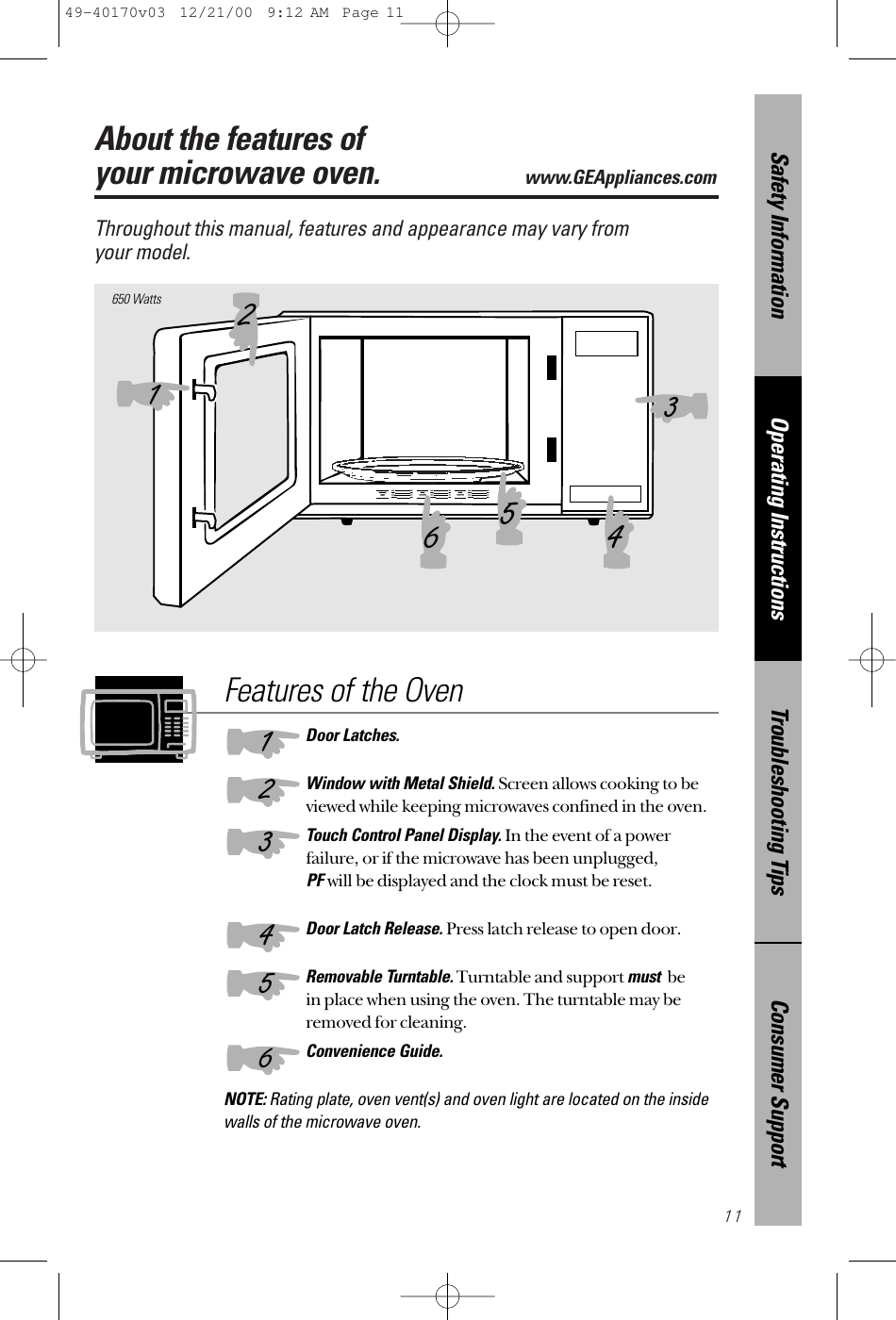 11About the features of your microwave oven.www.GEAppliances.com Throughout this manual, features and appearance may vary from your model.650 WattsFeatures of the OvenDoor Latches.Window with Metal Shield. Screen allows cooking to beviewed while keeping microwaves confined in the oven.Touch Control Panel Display. In the event of a powerfailure, or if the microwave has been unplugged, PFwill be displayed and the clock must be reset.Door Latch Release. Press latch release to open door.Removable Turntable.Turntable and support mustbe in place when using the oven. The turntable may beremoved for cleaning.Convenience Guide.NOTE: Rating plate, oven vent(s) and oven light are located on the insidewalls of the microwave oven.132465123456Consumer SupportTroubleshooting TipsOperating InstructionsSafety Information49-40170v03  12/21/00  9:12 AM  Page 11