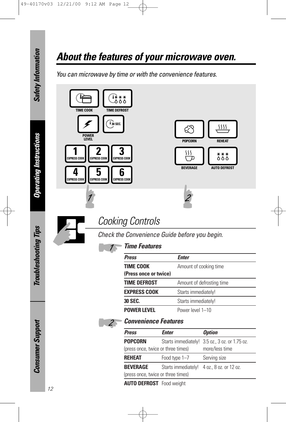 Check the Convenience Guide before you begin.Time FeaturesPress EnterTIME COOK Amount of cooking time(Press once or twice)TIME DEFROST Amount of defrosting timeEXPRESS COOK Starts immediately!30 SEC. Starts immediately!POWER LEVEL Power level 1–10Convenience FeaturesPress Enter OptionPOPCORN Starts immediately! 3.5 oz., 3 oz. or 1.75 oz.(press once, twice or three times) more/less timeREHEAT Food type 1–7 Serving sizeBEVERAGEStarts immediately!4 oz., 8 oz. or 12 oz.(press once, twice or three times)AUTO DEFROST Food weightAbout the features of your microwave oven.You can microwave by time or with the convenience features. TIME COOK TIME DEFROSTPOWERLEVEL30 SEC.POPCORN REHEATBEVERAGE AUTO DEFROST1EXPRESS COOK3EXPRESS COOK2EXPRESS COOK5EXPRESS COOK6EXPRESS COOK4EXPRESS COOKCooking Controls121 2Safety InformationOperating InstructionsTroubleshooting TipsConsumer Support1249-40170v03  12/21/00  9:12 AM  Page 12