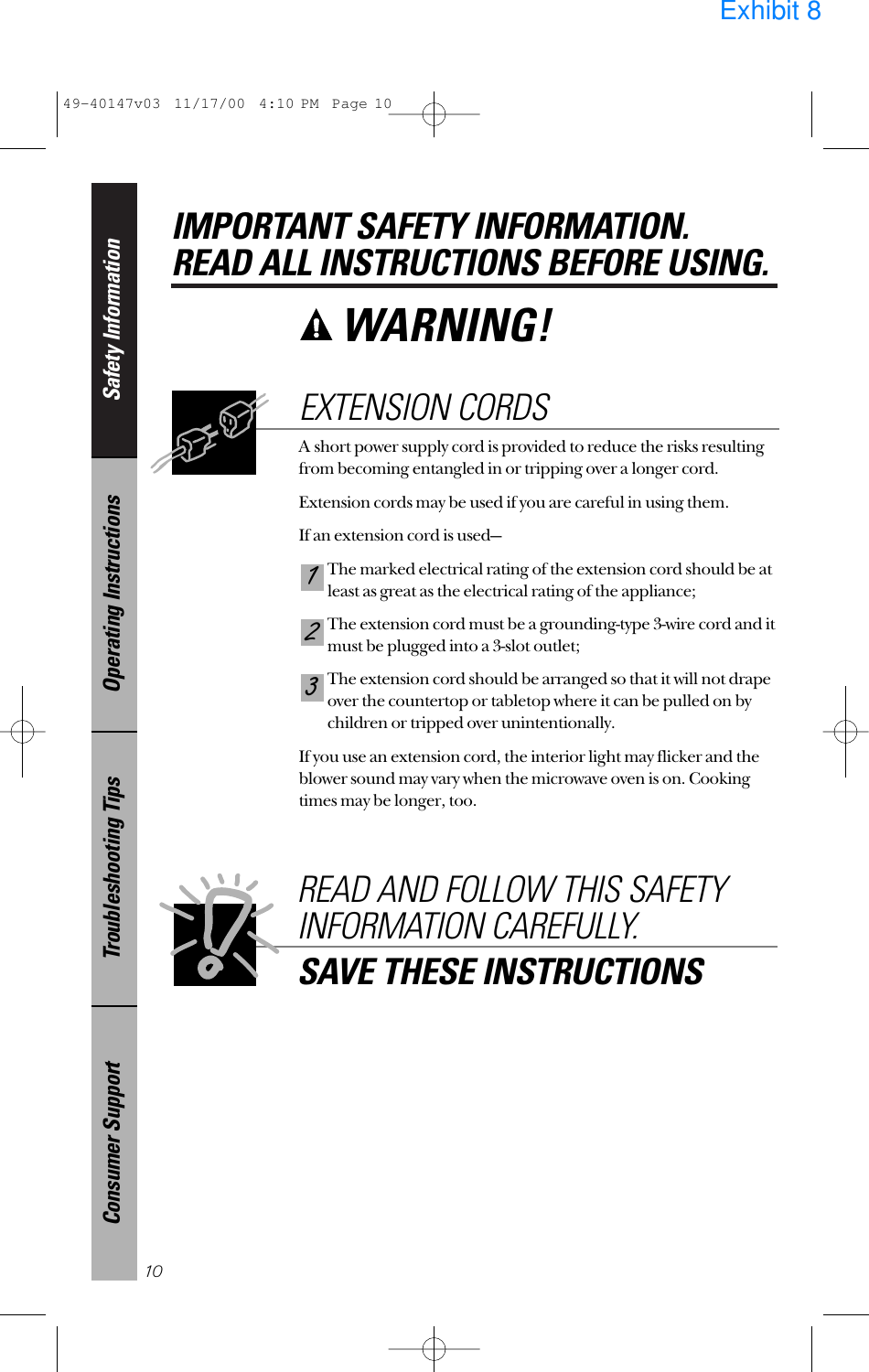Safety InformationOperating InstructionsTroubleshooting TipsConsumer SupportIMPORTANT SAFETY INFORMATION.READ ALL INSTRUCTIONS BEFORE USING.10WARNING! A short power supply cord is provided to reduce the risks resultingfrom becoming entangled in or tripping over a longer cord.Extension cords may be used if you are careful in using them.If an extension cord is used—The marked electrical rating of the extension cord should be atleast as great as the electrical rating of the appliance;The extension cord must be a grounding-type 3-wire cord and itmust be plugged into a 3-slot outlet;The extension cord should be arranged so that it will not drapeover the countertop or tabletop where it can be pulled on bychildren or tripped over unintentionally.If you use an extension cord, the interior light may flicker and theblower sound may vary when the microwave oven is on. Cookingtimes may be longer, too.321EXTENSION CORDSREAD AND FOLLOW THIS SAFETYINFORMATION CAREFULLY.SAVE THESE INSTRUCTIONS49-40147v03  11/17/00  4:10 PM  Page 10Exhibit 8
