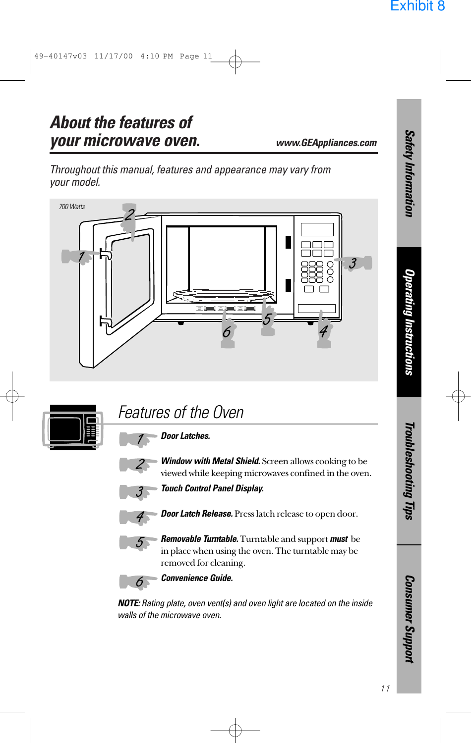 11About the features of your microwave oven.www.GEAppliances.com Throughout this manual, features and appearance may vary from your model.700 WattsFeatures of the OvenDoor Latches.Window with Metal Shield. Screen allows cooking to beviewed while keeping microwaves confined in the oven.Touch Control Panel Display.Door Latch Release. Press latch release to open door.Removable Turntable.Turntable and support mustbe in place when using the oven. The turntable may beremoved for cleaning.Convenience Guide.NOTE: Rating plate, oven vent(s) and oven light are located on the insidewalls of the microwave oven.132465123456Consumer SupportTroubleshooting TipsOperating InstructionsSafety Information49-40147v03  11/17/00  4:10 PM  Page 11Exhibit 8