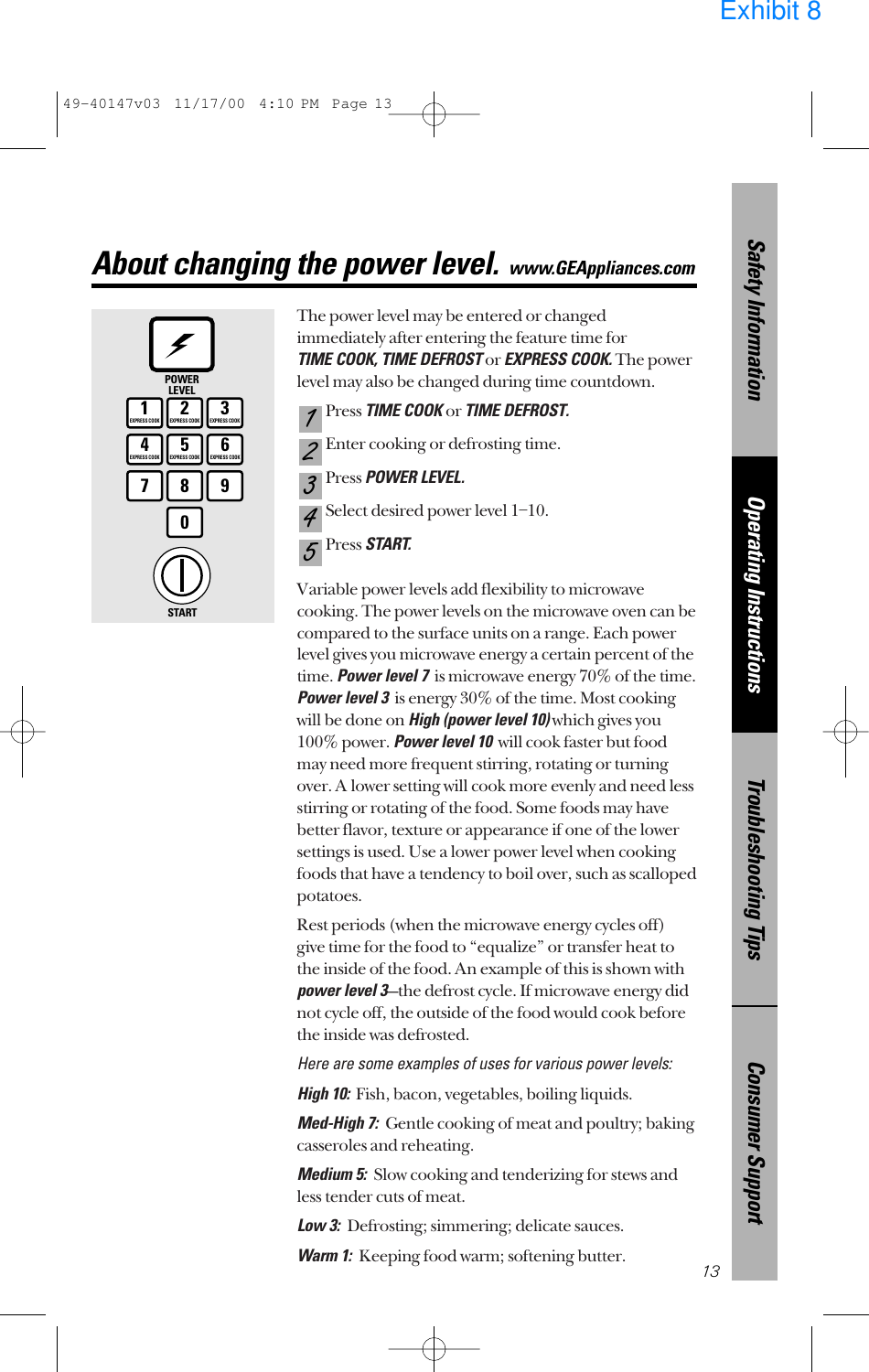 The power level may be entered or changedimmediately after entering the feature time for TIME COOK, TIME DEFROSTor EXPRESS COOK.The powerlevel may also be changed during time countdown.Press TIME COOK or TIME DEFROST.Enter cooking or defrosting time.Press POWER LEVEL.Select desired power level 1–10.Press START.Variable power levels add flexibility to microwavecooking. The power levels on the microwave oven can becompared to the surface units on a range. Each powerlevel gives you microwave energy a certain percent of thetime. Power level 7is microwave energy 70% of the time.Power level 3is energy 30% of the time. Most cookingwill be done on High (power level 10)which gives you100% power. Power level 10will cook faster but foodmay need more frequent stirring, rotating or turningover. A lower setting will cook more evenly and need lessstirring or rotating of the food. Some foods may havebetter flavor, texture or appearance if one of the lowersettings is used. Use a lower power level when cookingfoods that have a tendency to boil over, such as scallopedpotatoes.Rest periods (when the microwave energy cycles off)give time for the food to “equalize” or transfer heat tothe inside of the food. An example of this is shown withpower level 3—the defrost cycle. If microwave energy didnot cycle off, the outside of the food would cook beforethe inside was defrosted.Here are some examples of uses for various power levels:High 10:Fish, bacon, vegetables, boiling liquids.Med-High 7:  Gentle cooking of meat and poultry; bakingcasseroles and reheating.Medium 5:  Slow cooking and tenderizing for stews andless tender cuts of meat.Low 3:  Defrosting; simmering; delicate sauces.Warm 1:  Keeping food warm; softening butter.54321Consumer SupportTroubleshooting TipsOperating InstructionsSafety Information13About changing the power level.www.GEAppliances.com1EXPRESS COOK3EXPRESS COOK2EXPRESS COOK5EXPRESS COOK6EXPRESS COOK78904EXPRESS COOKPOWERLEVELSTART49-40147v03  11/17/00  4:10 PM  Page 13Exhibit 8