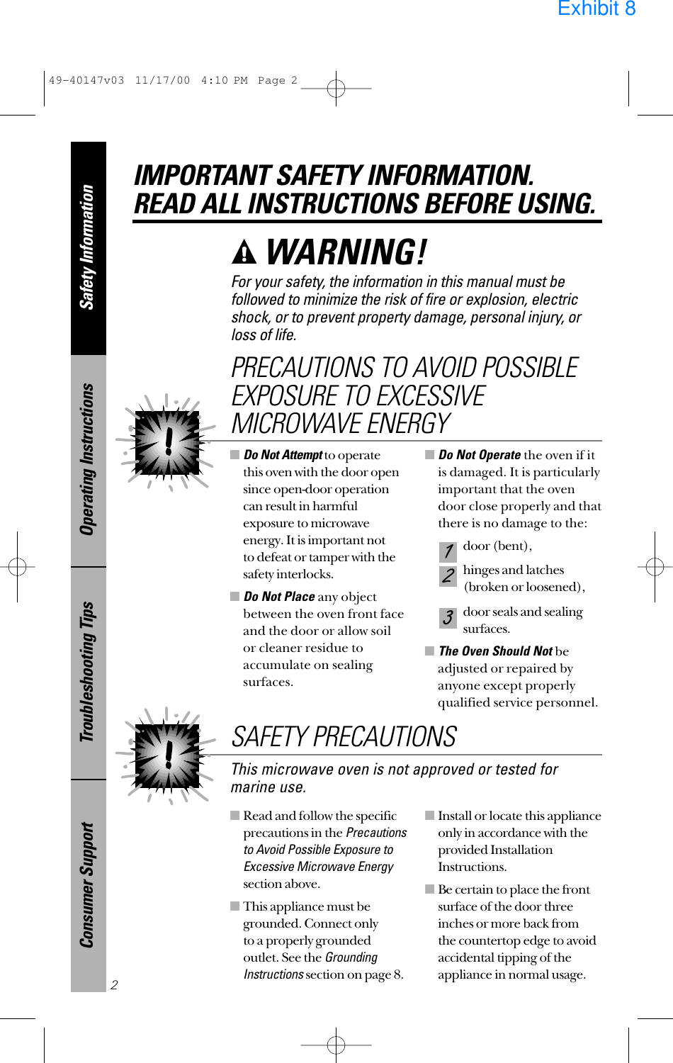 ■Read and follow the specificprecautions in the Precautionsto Avoid Possible Exposure toExcessive Microwave Energysection above.■This appliance must begrounded. Connect only to a properly groundedoutlet. See the GroundingInstructionssection on page 8.■Install or locate this applianceonly in accordance with theprovided InstallationInstructions.■Be certain to place the frontsurface of the door threeinches or more back from the countertop edge to avoidaccidental tipping of theappliance in normal usage.■Do Not Attemptto operate this oven with the door opensince open-door operationcan result in harmfulexposure to microwaveenergy. It is important not to defeat or tamper with thesafety interlocks.■Do Not Place any objectbetween the oven front faceand the door or allow soilor cleaner residue toaccumulate on sealingsurfaces.■Do Not Operate the oven if itis damaged. It is particularlyimportant that the ovendoor close properly and thatthere is no damage to the:door (bent),hinges and latches (broken or loosened),door seals and sealingsurfaces.■The Oven Should Not beadjusted or repaired byanyone except properlyqualified service personnel.321PRECAUTIONS TO AVOID POSSIBLEEXPOSURE TO EXCESSIVEMICROWAVE ENERGYSafety InformationOperating InstructionsTroubleshooting TipsConsumer SupportIMPORTANT SAFETY INFORMATION.READ ALL INSTRUCTIONS BEFORE USING.2For your safety, the information in this manual must befollowed to minimize the risk of fire or explosion, electricshock, or to prevent property damage, personal injury, or loss of life.WARNING! This microwave oven is not approved or tested formarine use.SAFETY PRECAUTIONS49-40147v03  11/17/00  4:10 PM  Page 2Exhibit 8