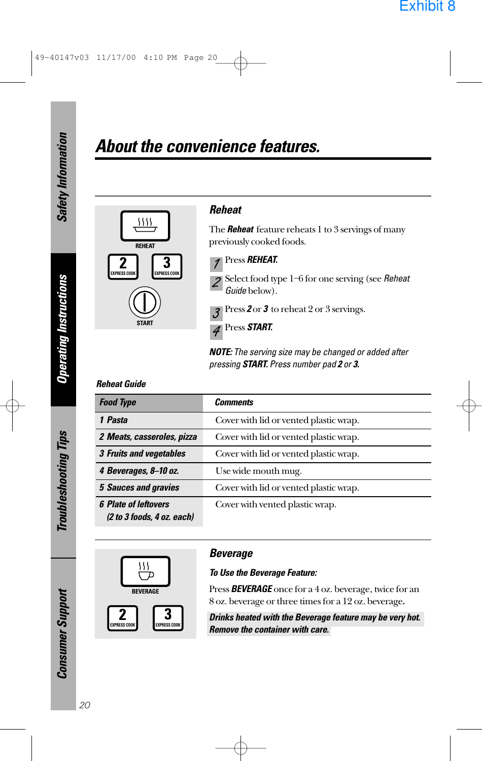 Safety InformationOperating InstructionsTroubleshooting TipsConsumer SupportAbout the convenience features.ReheatThe Reheatfeature reheats 1 to 3 servings of manypreviously cooked foods.Press REHEAT.Select food type 1–6 for one serving (see ReheatGuidebelow).Press 2or 3to reheat 2 or 3 servings.Press START.NOTE: The serving size may be changed or added afterpressing START. Press number pad 2or 3.4321201 PastaCover with lid or vented plastic wrap.2 Meats, casseroles, pizzaCover with lid or vented plastic wrap.3 Fruits and vegetablesCover with lid or vented plastic wrap.4 Beverages, 8–10 oz.Use wide mouth mug.5 Sauces and graviesCover with lid or vented plastic wrap.6 Plate of leftoversCover with vented plastic wrap.(2 to 3 foods, 4 oz. each)Food Type CommentsReheat Guide REHEAT3EXPRESS COOK2EXPRESS COOKBEVERAGE3EXPRESS COOK2EXPRESS COOKSTARTBeverageTo Use the Beverage Feature:Press BEVERAGE once for a 4 oz. beverage, twice for an 8 oz. beverage or three times for a 12 oz. beverage.Drinks heated with the Beverage feature may be very hot.Remove the container with care.49-40147v03  11/17/00  4:10 PM  Page 20Exhibit 8