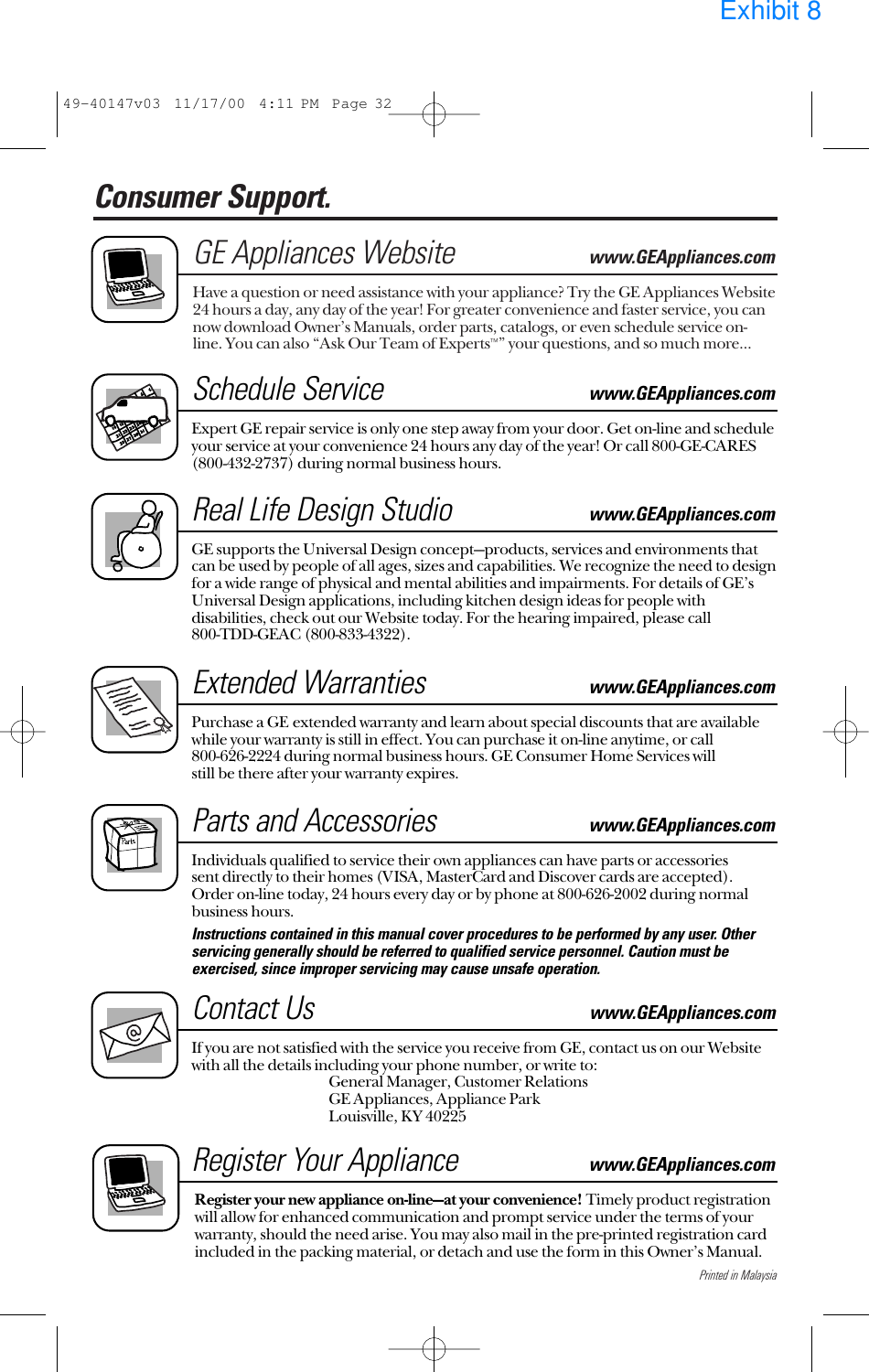 Printed in MalaysiaConsumer Support. GE Appliances Websitewww.GEAppliances.comHave a question or need assistance with your appliance? Try the GE Appliances Website24 hours a day, any day of the year! For greater convenience and faster service, you cannow download Owner’s Manuals, order parts, catalogs, or even schedule service on-line. You can also “Ask Our Team of Experts™” your questions, and so much more...Schedule Servicewww.GEAppliances.comExpert GE repair service is only one step away from your door. Get on-line and scheduleyour service at your convenience 24 hours any day of the year! Or call 800-GE-CARES(800-432-2737) during normal business hours.Real Life Design Studiowww.GEAppliances.comGE supports the Universal Design concept—products, services and environments thatcan be used by people of all ages, sizes and capabilities. We recognize the need to designfor a wide range of physical and mental abilities and impairments. For details of GE’sUniversal Design applications, including kitchen design ideas for people withdisabilities, check out our Website today. For the hearing impaired, please call 800-TDD-GEAC (800-833-4322). Extended Warrantieswww.GEAppliances.comPurchase a GE extended warranty and learn about special discounts that are availablewhile your warranty is still in effect. You can purchase it on-line anytime, or call 800-626-2224 during normal business hours. GE Consumer Home Services will still be there after your warranty expires.Parts and Accessories www.GEAppliances.comIndividuals qualified to service their own appliances can have parts or accessories sent directly to their homes (VISA, MasterCard and Discover cards are accepted). Order on-line today, 24 hours every day or by phone at 800-626-2002 during normalbusiness hours.Instructions contained in this manual cover procedures to be performed by any user. Otherservicing generally should be referred to qualified service personnel. Caution must beexercised, since improper servicing may cause unsafe operation. Contact Uswww.GEAppliances.comIf you are not satisfied with the service you receive from GE, contact us on our Websitewith all the details including your phone number, or write to: General Manager, Customer RelationsGE Appliances, Appliance ParkLouisville, KY 40225Register Your Appliancewww.GEAppliances.comRegister your new appliance on-line—at your convenience! Timely product registrationwill allow for enhanced communication and prompt service under the terms of yourwarranty, should the need arise. You may also mail in the pre-printed registration cardincluded in the packing material, or detach and use the form in this Owner’s Manual.49-40147v03  11/17/00  4:11 PM  Page 32Exhibit 8