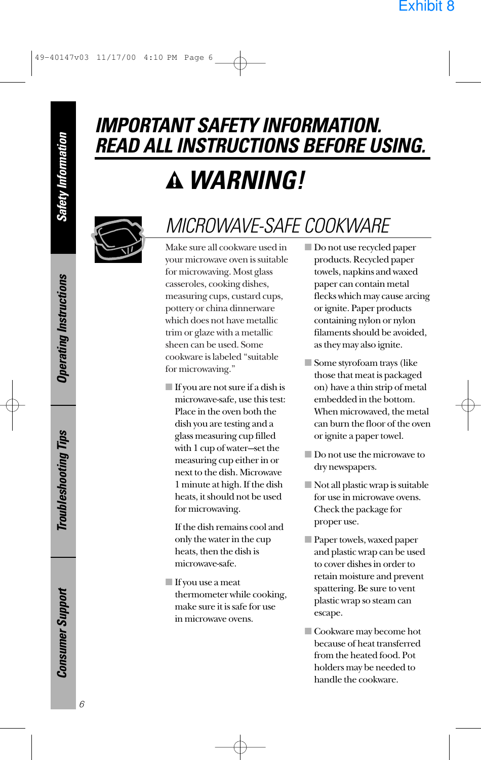Make sure all cookware used inyour microwave oven is suitablefor microwaving. Most glasscasseroles, cooking dishes,measuring cups, custard cups,pottery or china dinnerwarewhich does not have metallictrim or glaze with a metallicsheen can be used. Somecookware is labeled “suitablefor microwaving.”■If you are not sure if a dish ismicrowave-safe, use this test:Place in the oven both thedish you are testing and aglass measuring cup filledwith 1 cup of water—set themeasuring cup either in ornext to the dish. Microwave 1 minute at high. If the dishheats, it should not be usedfor microwaving. If the dish remains cool andonly the water in the cupheats, then the dish ismicrowave-safe.■If you use a meatthermometer while cooking,make sure it is safe for use in microwave ovens.■Do not use recycled paperproducts. Recycled papertowels, napkins and waxedpaper can contain metalflecks which may cause arcingor ignite. Paper productscontaining nylon or nylonfilaments should be avoided,as they may also ignite. ■Some styrofoam trays (likethose that meat is packagedon) have a thin strip of metalembedded in the bottom.When microwaved, the metalcan burn the floor of the ovenor ignite a paper towel.■Do not use the microwave todry newspapers.■Not all plastic wrap is suitablefor use in microwave ovens.Check the package forproper use.■Paper towels, waxed paperand plastic wrap can be usedto cover dishes in order toretain moisture and preventspattering. Be sure to ventplastic wrap so steam canescape.■Cookware may become hotbecause of heat transferredfrom the heated food. Potholders may be needed tohandle the cookware.MICROWAVE-SAFE COOKWARESafety InformationOperating InstructionsTroubleshooting TipsConsumer SupportIMPORTANT SAFETY INFORMATION.READ ALL INSTRUCTIONS BEFORE USING.6WARNING! 49-40147v03  11/17/00  4:10 PM  Page 6Exhibit 8