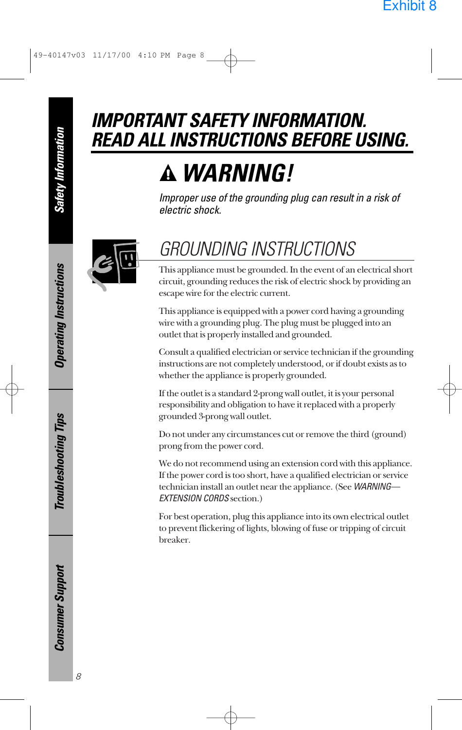 This appliance must be grounded. In the event of an electrical shortcircuit, grounding reduces the risk of electric shock by providing anescape wire for the electric current. This appliance is equipped with a power cord having a groundingwire with a grounding plug. The plug must be plugged into anoutlet that is properly installed and grounded.Consult a qualified electrician or service technician if the groundinginstructions are not completely understood, or if doubt exists as towhether the appliance is properly grounded.If the outlet is a standard 2-prong wall outlet, it is your personalresponsibility and obligation to have it replaced with a properlygrounded 3-prong wall outlet.Do not under any circumstances cut or remove the third (ground)prong from the power cord.We do not recommend using an extension cord with this appliance.If the power cord is too short, have a qualified electrician or servicetechnician install an outlet near the appliance. (See WARNING—EXTENSION CORDSsection.)For best operation, plug this appliance into its own electrical outletto prevent flickering of lights, blowing of fuse or tripping of circuitbreaker.GROUNDING INSTRUCTIONSSafety InformationOperating InstructionsTroubleshooting TipsConsumer SupportIMPORTANT SAFETY INFORMATION.READ ALL INSTRUCTIONS BEFORE USING.8WARNING! Improper use of the grounding plug can result in a risk ofelectric shock.49-40147v03  11/17/00  4:10 PM  Page 8Exhibit 8