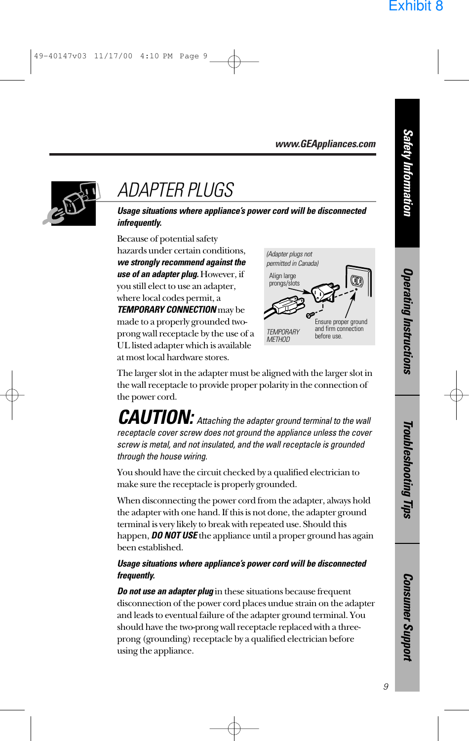 www.GEAppliances.comConsumer SupportTroubleshooting TipsOperating InstructionsSafety InformationUsage situations where appliance’s power cord will be disconnectedinfrequently.Because of potential safety hazards under certain conditions,we strongly recommend against the use of an adapter plug.However, if you still elect to use an adapter, where local codes permit, aTEMPORARY CONNECTIONmay bemade to a properly grounded two-prong wall receptacle by the use of aUL listed adapter which is available at most local hardware stores.The larger slot in the adapter must be aligned with the larger slot inthe wall receptacle to provide proper polarity in the connection ofthe power cord.CAUTION:Attaching the adapter ground terminal to the wallreceptacle cover screw does not ground the appliance unless the coverscrew is metal, and not insulated, and the wall receptacle is groundedthrough the house wiring. You should have the circuit checked by a qualified electrician tomake sure the receptacle is properly grounded.When disconnecting the power cord from the adapter, always holdthe adapter with one hand. If this is not done, the adapter groundterminal is very likely to break with repeated use. Should thishappen, DO NOT USEthe appliance until a proper ground has againbeen established.Usage situations where appliance’s power cord will be disconnectedfrequently.Do not use an adapter plugin these situations because frequentdisconnection of the power cord places undue strain on the adapterand leads to eventual failure of the adapter ground terminal. Youshould have the two-prong wall receptacle replaced with a three-prong (grounding) receptacle by a qualified electrician beforeusing the appliance.ADAPTER PLUGS9Ensure proper ground and firm connectionbefore use.TEMPORARYMETHODAlign largeprongs/slots(Adapter plugs notpermitted in Canada)49-40147v03  11/17/00  4:10 PM  Page 9Exhibit 8