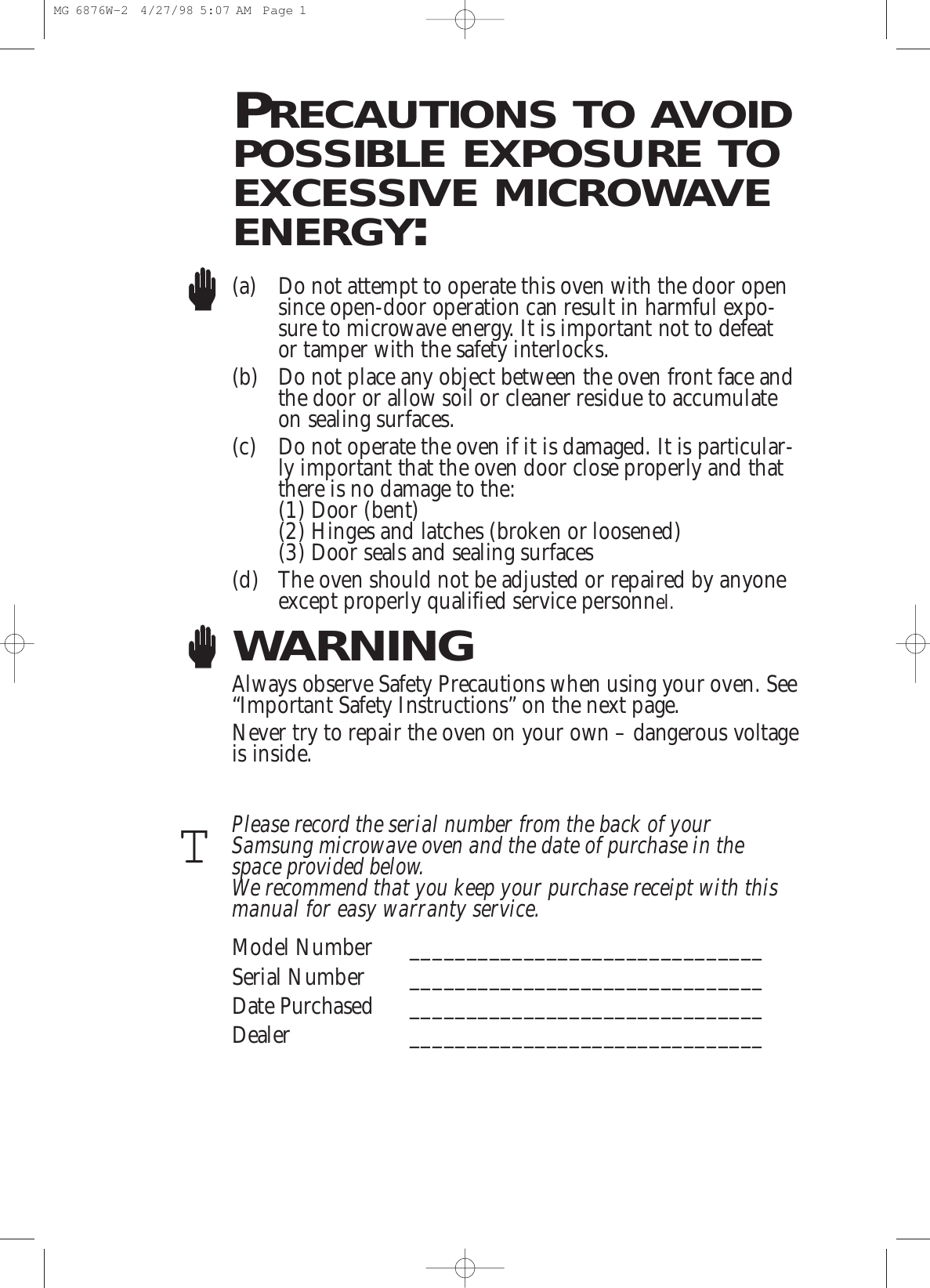 PRECAUTIONS TO AVOIDPOSSIBLE EXPOSURE TOEXCESSIVE MICROWAVEENERGY:(a) Do not attempt to operate this oven with the door opensince open-door operation can result in harmful expo-sure to microwave energy. It is important not to defeator tamper with the safety interlocks.(b) Do not place any object between the oven front face andthe door or allow soil or cleaner residue to accumulateon sealing surfaces.(c) Do not operate the oven if it is damaged. It is particular-ly important that the oven door close properly and thatthere is no damage to the:(1) Door (bent)(2) Hinges and latches (broken or loosened)(3) Door seals and sealing surfaces(d) The oven should not be adjusted or repaired by anyoneexcept properly qualified service personnel.WARNINGAlways observe Safety Precautions when using your oven. See“Important Safety Instructions” on the next page.Never try to repair the oven on your own – dangerous voltageis inside. Please record the serial number from the back of yourSamsung microwave oven and the date of purchase in thespace provided below. We recommend that you keep your purchase receipt with thismanual for easy warranty service. Model Number _______________________________Serial Number _______________________________Date Purchased _______________________________Dealer _______________________________TMG 6876W-2  4/27/98 5:07 AM  Page 1