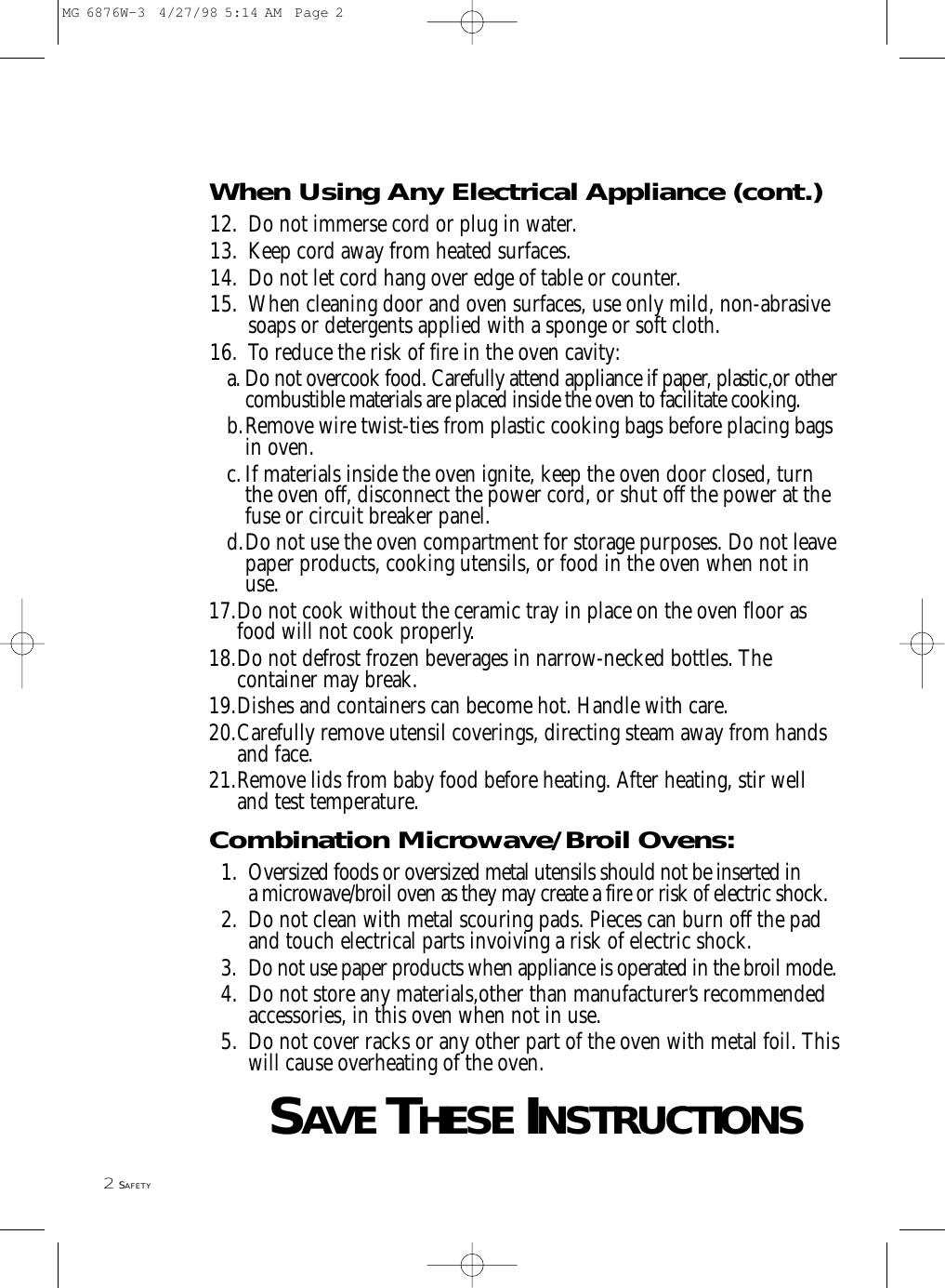 2SAFETYWhen Using Any Electrical Appliance (cont.)12. Do not immerse cord or plug in water.13. Keep cord away from heated surfaces.14. Do not let cord hang over edge of table or counter.15. When cleaning door and oven surfaces, use only mild, non-abrasive soaps or detergents applied with a sponge or soft cloth.16. To reduce the risk of fire in the oven cavity:a. Do not overcook food. Carefully attend appliance if paper, plastic,or othercombustible materials are placed inside the oven to facilitate cooking.b.Remove wire twist-ties from plastic cooking bags before placing bagsin oven.c.If materials inside the oven ignite, keep the oven door closed, turnthe oven off, disconnect the power cord, or shut off the power at thefuse or circuit breaker panel.d.Do not use the oven compartment for storage purposes. Do not leavepaper products, cooking utensils, or food in the oven when not inuse.17.Do not cook without the ceramic tray in place on the oven floor as food will not cook properly.18.Do not defrost frozen beverages in narrow-necked bottles. The container may break.19.Dishes and containers can become hot. Handle with care.20.Carefully remove utensil coverings, directing steam away from hands and face.21.Remove lids from baby food before heating. After heating, stir well and test temperature.Combination Microwave/Broil Ovens:1. Oversized foods or oversized metal utensils should not be inserted in a microwave/broil oven as they may create a fire or risk of electric shock.2. Do not clean with metal scouring pads. Pieces can burn off the pad and touch electrical parts invoiving a risk of electric shock.3. Do not use paper products when appliance is operated in the broil mode.4. Do not store any materials,other than manufacturer’s recommended accessories, in this oven when not in use.5. Do not cover racks or any other part of the oven with metal foil. Thiswill cause overheating of the oven.SAVETHESEINSTRUCTIONSMG 6876W-3  4/27/98 5:14 AM  Page 2