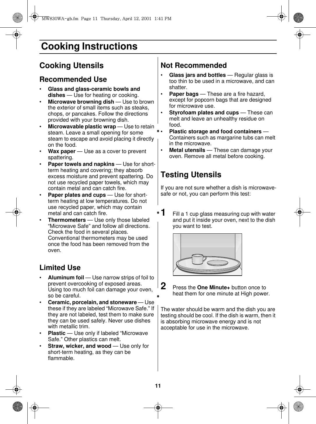 11 Cooking InstructionsCooking UtensilsRecommended Use•Glass and glass-ceramic bowls and dishes — Use for heating or cooking. •Microwave browning dish — Use to brown the exterior of small items such as steaks, chops, or pancakes. Follow the directions provided with your browning dish. •Microwavable plastic wrap — Use to retain steam. Leave a small opening for some steam to escape and avoid placing it directly on the food. •Wax paper — Use as a cover to prevent spattering. •Paper towels and napkins — Use for short-term heating and covering; they absorb excess moisture and prevent spattering. Do not use recycled paper towels, which may contain metal and can catch fire. •Paper plates and cups — Use for short-term heating at low temperatures. Do not use recycled paper, which may contain metal and can catch fire. •Thermometers — Use only those labeled “Microwave Safe” and follow all directions. Check the food in several places. Conventional thermometers may be used once the food has been removed from the oven. Limited Use•Aluminum foil — Use narrow strips of foil to prevent overcooking of exposed areas. Using too much foil can damage your oven, so be careful. •Ceramic, porcelain, and stoneware — Use these if they are labeled “Microwave Safe.” If they are not labeled, test them to make sure they can be used safely. Never use dishes with metallic trim. •Plastic — Use only if labeled “Microwave Safe.” Other plastics can melt. •Straw, wicker, and wood — Use only for short-term heating, as they can be flammable. Not Recommended•Glass jars and bottles — Regular glass is too thin to be used in a microwave, and can shatter. •Paper bags — These are a fire hazard, except for popcorn bags that are designed for microwave use.•Styrofoam plates and cups — These can melt and leave an unhealthy residue on food. •Plastic storage and food containers — Containers such as margarine tubs can melt in the microwave.•Metal utensils — These can damage your oven. Remove all metal before cooking. Testing UtensilsIf you are not sure whether a dish is microwave-safe or not, you can perform this test:1Fill a 1 cup glass measuring cup with water and put it inside your oven, next to the dish you want to test.2Press the One Minute+ button once to heat them for one minute at High power.The water should be warm and the dish you are testing should be cool. If the dish is warm, then it is absorbing microwave energy and is not acceptable for use in the microwave.t~_ZW~hTUGGwGXXGG{SGhGXYSGYWWXGGXa[XGwt