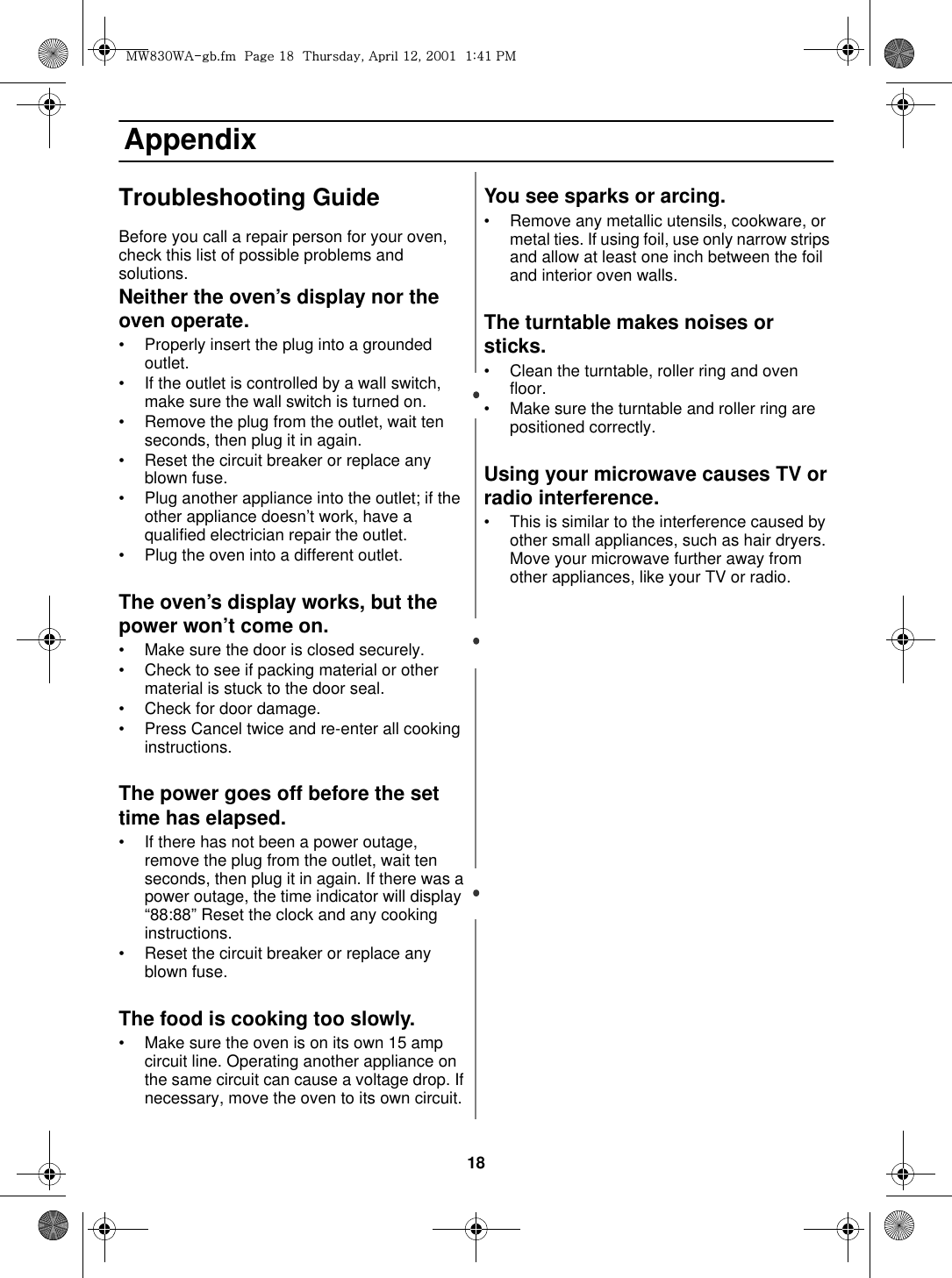 18 AppendixTroubleshooting GuideBefore you call a repair person for your oven, check this list of possible problems and solutions.Neither the oven’s display nor the oven operate.• Properly insert the plug into a grounded outlet. • If the outlet is controlled by a wall switch, make sure the wall switch is turned on. • Remove the plug from the outlet, wait ten seconds, then plug it in again. • Reset the circuit breaker or replace any blown fuse.• Plug another appliance into the outlet; if the other appliance doesn’t work, have a qualified electrician repair the outlet. • Plug the oven into a different outlet.The oven’s display works, but the power won’t come on.• Make sure the door is closed securely.• Check to see if packing material or other material is stuck to the door seal. • Check for door damage.• Press Cancel twice and re-enter all cooking instructions.The power goes off before the set time has elapsed.• If there has not been a power outage, remove the plug from the outlet, wait ten seconds, then plug it in again. If there was a power outage, the time indicator will display “88:88” Reset the clock and any cooking instructions. • Reset the circuit breaker or replace any blown fuse. The food is cooking too slowly.• Make sure the oven is on its own 15 amp circuit line. Operating another appliance on the same circuit can cause a voltage drop. If necessary, move the oven to its own circuit.You see sparks or arcing.• Remove any metallic utensils, cookware, or metal ties. If using foil, use only narrow strips and allow at least one inch between the foil and interior oven walls.The turntable makes noises or sticks.• Clean the turntable, roller ring and oven floor. • Make sure the turntable and roller ring are positioned correctly.Using your microwave causes TV or radio interference.• This is similar to the interference caused by other small appliances, such as hair dryers. Move your microwave further away from other appliances, like your TV or radio.t~_ZW~hTUGGwGX_GG{SGhGXYSGYWWXGGXa[XGwt