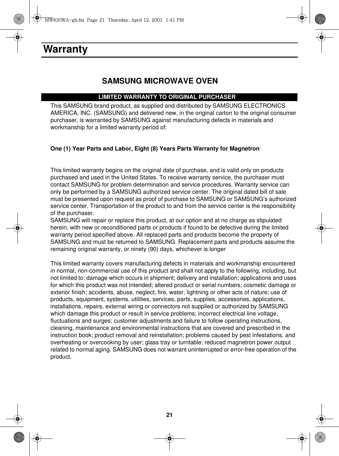 21 Warranty                                                           SAMSUNG MICROWAVE OVENLIMITED WARRANTY TO ORIGINAL PURCHASERThis SAMSUNG brand product, as supplied and distributed by SAMSUNG ELECTRONICS AMERICA, INC. (SAMSUNG) and delivered new, in the original carton to the original consumer purchaser, is warranted by SAMSUNG against manufacturing defects in materials and workmanship for a limited warranty period of:One (1) Year Parts and Labor, Eight (8) Years Parts Warranty for MagnetronThis limited warranty begins on the original date of purchase, and is valid only on products purchased and used in the United States. To receive warranty service, the purchaser must contact SAMSUNG for problem determination and service procedures. Warranty service can only be performed by a SAMSUNG authorized service center. The original dated bill of sale must be presented upon request as proof of purchase to SAMSUNG or SAMSUNG’s authorized service center. Transportation of the product to and from the service center is the responsibility of the purchaser.SAMSUNG will repair or replace this product, at our option and at no charge as stipulated herein, with new or reconditioned parts or products if found to be defective during the limited warranty period specified above. All replaced parts and products become the property of SAMSUNG and must be returned to SAMSUNG. Replacement parts and products assume the remaining original warranty, or ninety (90) days, whichever is longerThis limited warranty covers manufacturing defects in materials and workmanship encountered in normal, non-commercial use of this product and shall not apply to the following, including, but not limited to: damage which occurs in shipment; delivery and installation; applications and uses for which this product was not intended; altered product or serial numbers; cosmetic damage or exterior finish; accidents, abuse, neglect, fire, water, lightning or other acts of nature; use of products, equipment, systems, utilities, services, parts, supplies, accessories, applications, installations, repairs, external wiring or connectors not supplied or authorized by SAMSUNG which damage this product or result in service problems; incorrect electrical line voltage, fluctuations and surges; customer adjustments and failure to follow operating instructions, cleaning, maintenance and environmental instructions that are covered and prescribed in the instruction book; product removal and reinstallation; problems caused by pest infestations, and overheating or overcooking by user; glass tray or turntable; reduced magnetron power output related to normal aging. SAMSUNG does not warrant uninterrupted or error-free operation of the product.     LIMITED WARRANTY TO ORIGINAL PURCHASERt~_ZW~hTUGGwGYXGG{SGhGXYSGYWWXGGXa[XGwt