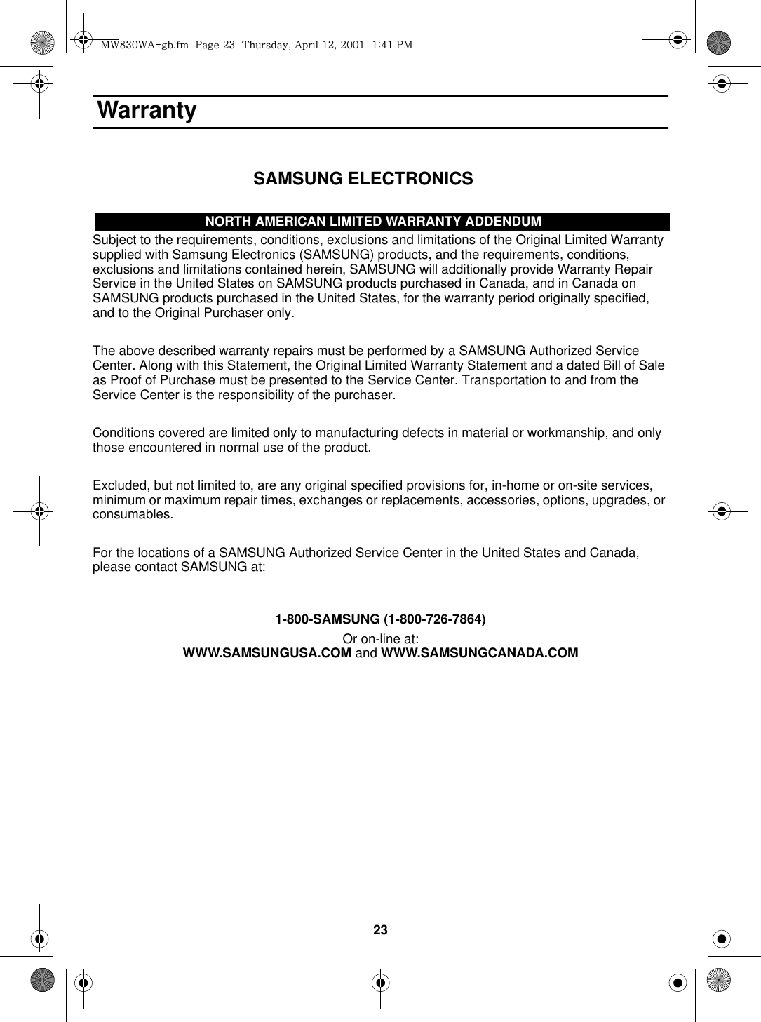 23 Warranty                                 SAMSUNG ELECTRONICSNOR TH AMERICAN LIMITED WARRANTY ADDENDUMSubject to the requirements, conditions, exclusions and limitations of the Original Limited Warranty supplied with Samsung Electronics (SAMSUNG) products, and the requirements, conditions, exclusions and limitations contained herein, SAMSUNG will additionally provide Warranty Repair Service in the United States on SAMSUNG products purchased in Canada, and in Canada on SAMSUNG products purchased in the United States, for the warranty period originally specified, and to the Original Purchaser only.The above described warranty repairs must be performed by a SAMSUNG Authorized Service Center. Along with this Statement, the Original Limited Warranty Statement and a dated Bill of Sale as Proof of Purchase must be presented to the Service Center. Transportation to and from the Service Center is the responsibility of the purchaser.Conditions covered are limited only to manufacturing defects in material or workmanship, and only those encountered in normal use of the product.Excluded, but not limited to, are any original specified provisions for, in-home or on-site services, minimum or maximum repair times, exchanges or replacements, accessories, options, upgrades, or consumables.For the locations of a SAMSUNG Authorized Service Center in the United States and Canada, please contact SAMSUNG at:1-800-SAMSUNG (1-800-726-7864)Or on-line at:WWW.SAMSUNGUSA.COM and WWW.SAMSUNGCANADA.COMNORTH AMERICAN LIMITED WARRANTY ADDENDUMt~_ZW~hTUGGwGYZGG{SGhGXYSGYWWXGGXa[XGwt