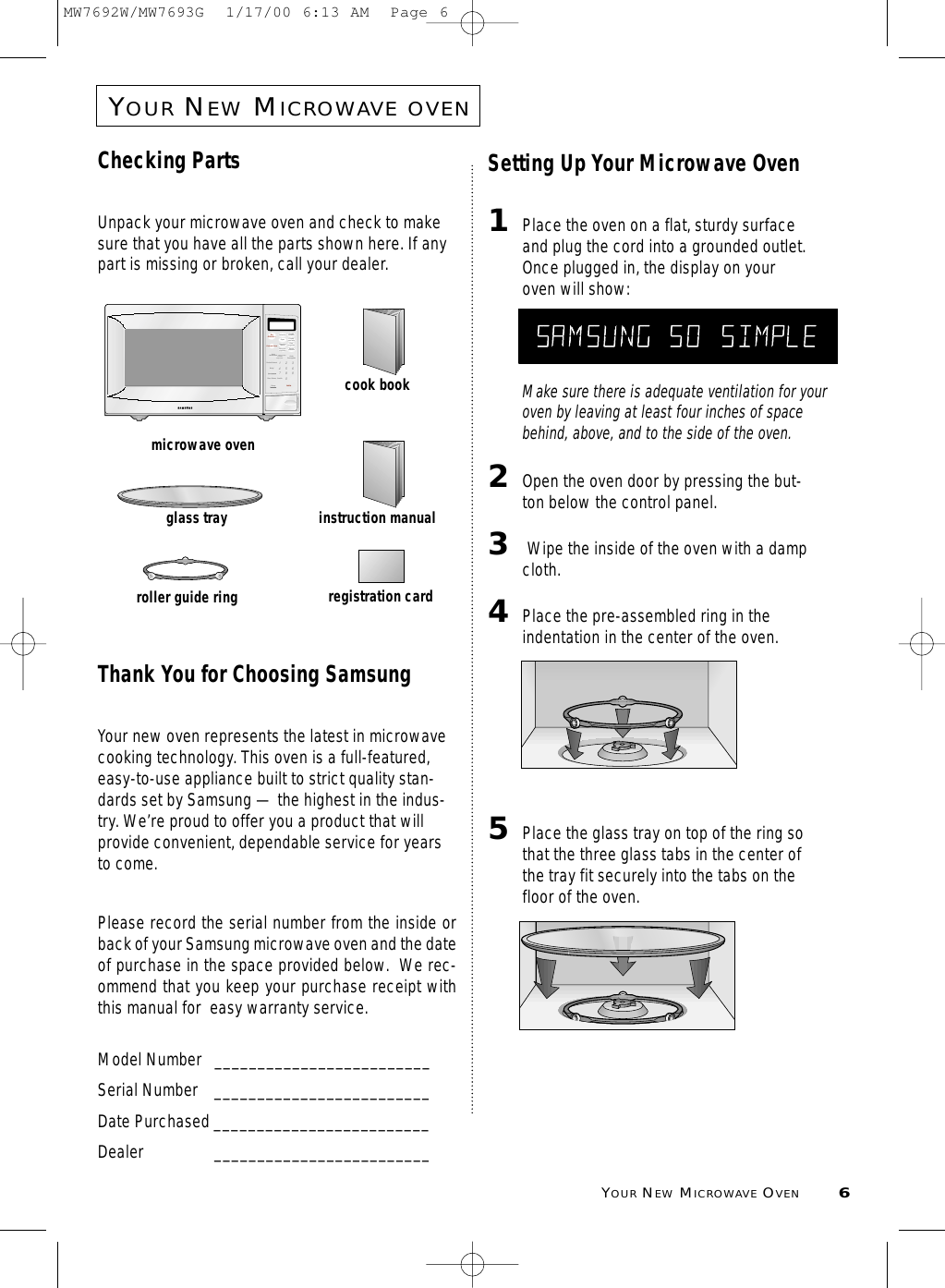 YOURNEWMICROWAVE OVEN6YOURNEWMICROWAVEOVENChecking PartsUnpack your microwave oven and check to makesure that you have all the parts shown here. If anypart is missing or broken, call your dealer.Thank You for Choosing SamsungYour new oven represents the latest in microwavecooking technology. This oven is a full-featured,easy-to-use appliance built to strict quality stan-dards set by Samsung — the highest in the indus-try. We’re proud to offer you a product that willprovide convenient, dependable service for yearsto come. Please record the serial number from the inside orback of your Samsung microwave oven and the dateof purchase in the space provided below.  We rec-ommend that you keep your purchase receipt withthis manual for  easy warranty service. Model Number   _________________________Serial Number _________________________Date Purchased _________________________Dealer _________________________Setting Up Your Microwave Oven1Place the oven on a flat, sturdy surfaceand plug the cord into a grounded outlet.Once plugged in, the display on youroven will show:Make sure there is adequate ventilation for youroven by leaving at least four inches of spacebehind, above, and to the side of the oven. 2Open the oven door by pressing the but-ton below the control panel.3Wipe the inside of the oven with a dampcloth.4Place the pre-assembled ring in theindentation in the center of the oven.5Place the glass tray on top of the ring sothat the three glass tabs in the center ofthe tray fit securely into the tabs on thefloor of the oven.3216549870AutoRecalentadoAutoDescongeladoInicio PausaCancelarRelojMas / MenosNivel de PotenciaUnMinuto +Cocinado SuavePapasPalomitas ComidadieteticaComidapara bebeVegetalesfrescosDesayunocongeladoCenacongeladaRecetapersonalizada1.Plato de comida2.Guisado3.Sopa / salsaSonidomicrowave ovenglass trayroller guide ringinstruction manualcook bookregistration cardMICRO HELPMW7692W/MW7693G  1/17/00 6:13 AM  Page 6