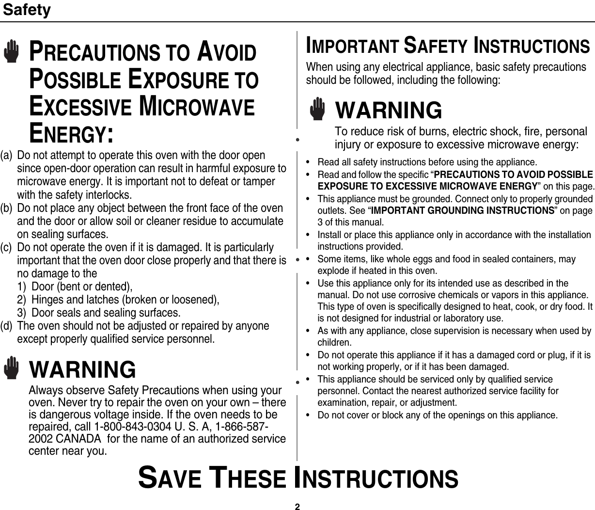 2 SAVE THESE INSTRUCTIONSSafetyPRECAUTIONS TO AVOID POSSIBLE EXPOSURE TO EXCESSIVE MICROWAVE ENERGY:(a) Do not attempt to operate this oven with the door open since open-door operation can result in harmful exposure to microwave energy. It is important not to defeat or tamper with the safety interlocks.(b) Do not place any object between the front face of the oven and the door or allow soil or cleaner residue to accumulate on sealing surfaces.(c) Do not operate the oven if it is damaged. It is particularly important that the oven door close properly and that there is no damage to the 1) Door (bent or dented), 2) Hinges and latches (broken or loosened), 3) Door seals and sealing surfaces.(d) The oven should not be adjusted or repaired by anyone except properly qualified service personnel.WARNINGAlways observe Safety Precautions when using your oven. Never try to repair the oven on your own – there is dangerous voltage inside. If the oven needs to be repaired, call 1-800-843-0304 U. S. A, 1-866-587-2002 CANADA  for the name of an authorized service center near you.IMPORTANT SAFETY INSTRUCTIONSWhen using any electrical appliance, basic safety precautions should be followed, including the following:WARNINGTo reduce risk of burns, electric shock, fire, personal injury or exposure to excessive microwave energy:• Read all safety instructions before using the appliance.• Read and follow the specific “PRECAUTIONS TO AVOID POSSIBLE EXPOSURE TO EXCESSIVE MICROWAVE ENERGY” on this page.• This appliance must be grounded. Connect only to properly grounded outlets. See “IMPORTANT GROUNDING INSTRUCTIONS” on page 3 of this manual. • Install or place this appliance only in accordance with the installation instructions provided.• Some items, like whole eggs and food in sealed containers, may explode if heated in this oven.• Use this appliance only for its intended use as described in the manual. Do not use corrosive chemicals or vapors in this appliance. This type of oven is specifically designed to heat, cook, or dry food. It is not designed for industrial or laboratory use.• As with any appliance, close supervision is necessary when used by children.• Do not operate this appliance if it has a damaged cord or plug, if it is not working properly, or if it has been damaged.• This appliance should be serviced only by qualified service personnel. Contact the nearest authorized service facility for examination, repair, or adjustment.• Do not cover or block any of the openings on this appliance.