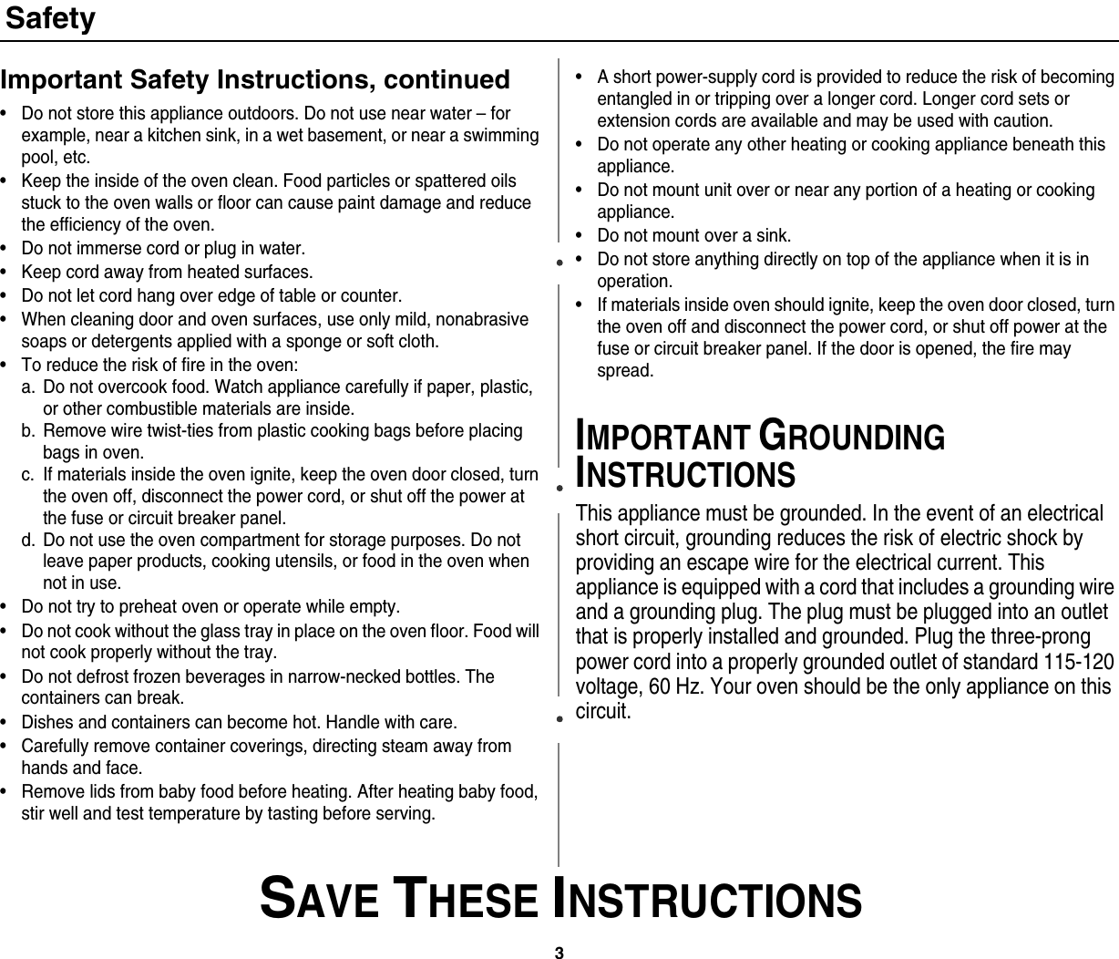 3 SAVE THESE INSTRUCTIONSSafetyImportant Safety Instructions, continued• Do not store this appliance outdoors. Do not use near water – for example, near a kitchen sink, in a wet basement, or near a swimming pool, etc. • Keep the inside of the oven clean. Food particles or spattered oils stuck to the oven walls or floor can cause paint damage and reduce the efficiency of the oven.• Do not immerse cord or plug in water.• Keep cord away from heated surfaces.• Do not let cord hang over edge of table or counter.• When cleaning door and oven surfaces, use only mild, nonabrasive soaps or detergents applied with a sponge or soft cloth.• To reduce the risk of fire in the oven:a. Do not overcook food. Watch appliance carefully if paper, plastic, or other combustible materials are inside.b. Remove wire twist-ties from plastic cooking bags before placing bags in oven.c. If materials inside the oven ignite, keep the oven door closed, turn the oven off, disconnect the power cord, or shut off the power at the fuse or circuit breaker panel.d. Do not use the oven compartment for storage purposes. Do not leave paper products, cooking utensils, or food in the oven when not in use.• Do not try to preheat oven or operate while empty.• Do not cook without the glass tray in place on the oven floor. Food will not cook properly without the tray.• Do not defrost frozen beverages in narrow-necked bottles. The containers can break.• Dishes and containers can become hot. Handle with care.• Carefully remove container coverings, directing steam away from hands and face.• Remove lids from baby food before heating. After heating baby food, stir well and test temperature by tasting before serving.• A short power-supply cord is provided to reduce the risk of becoming entangled in or tripping over a longer cord. Longer cord sets or extension cords are available and may be used with caution. • Do not operate any other heating or cooking appliance beneath this appliance.• Do not mount unit over or near any portion of a heating or cooking appliance.• Do not mount over a sink.• Do not store anything directly on top of the appliance when it is in operation.• If materials inside oven should ignite, keep the oven door closed, turn the oven off and disconnect the power cord, or shut off power at the fuse or circuit breaker panel. If the door is opened, the fire may spread.IMPORTANT GROUNDING INSTRUCTIONSThis appliance must be grounded. In the event of an electrical short circuit, grounding reduces the risk of electric shock by providing an escape wire for the electrical current. This appliance is equipped with a cord that includes a grounding wire and a grounding plug. The plug must be plugged into an outlet that is properly installed and grounded. Plug the three-prong power cord into a properly grounded outlet of standard 115-120 voltage, 60 Hz. Your oven should be the only appliance on this circuit.