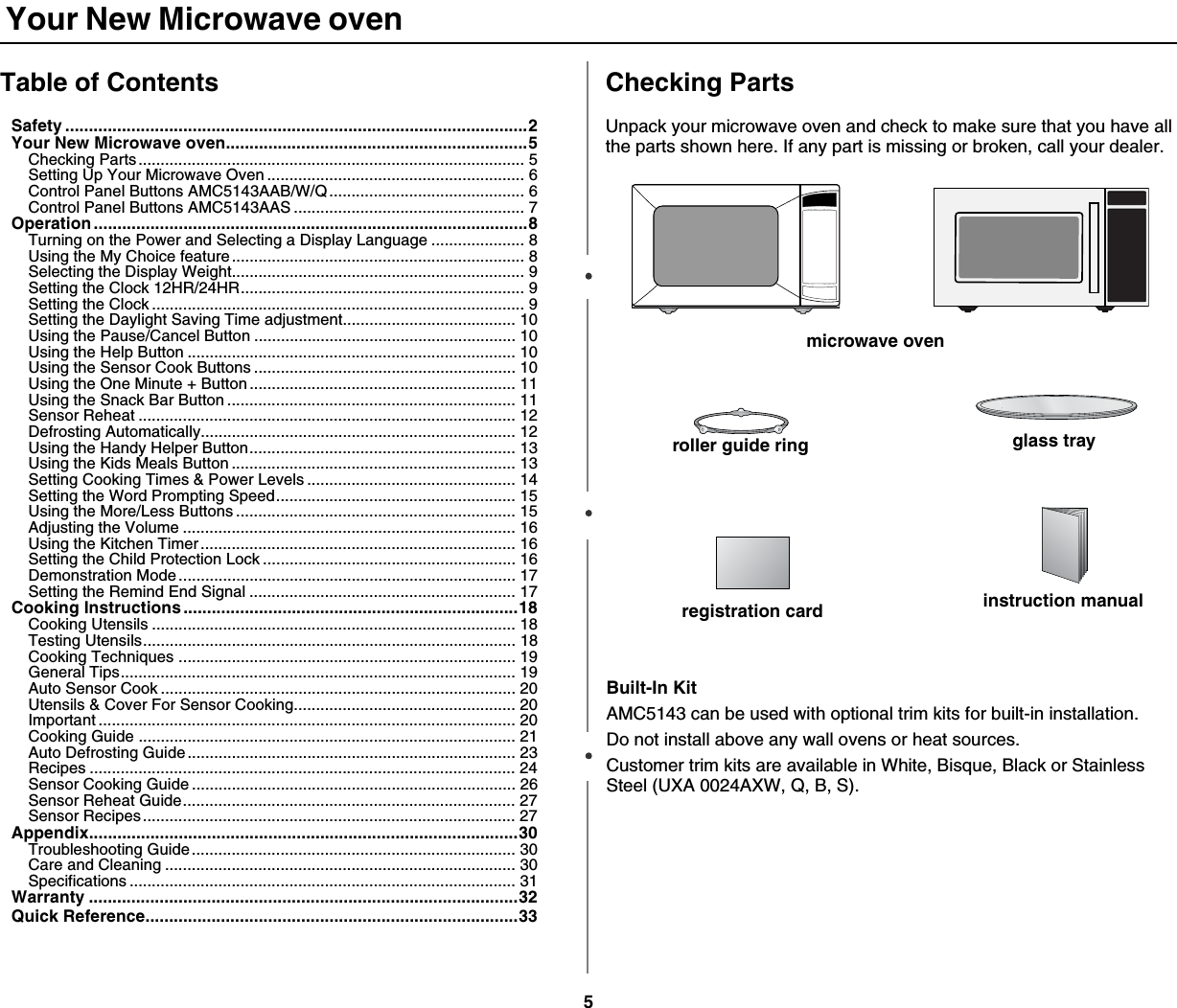 5 Your New Microwave ovenTable of ContentsSafety ..................................................................................................2Your New Microwave oven................................................................5Checking Parts....................................................................................... 5Setting Up Your Microwave Oven .......................................................... 6Control Panel Buttons AMC5143AAB/W/Q............................................ 6Control Panel Buttons AMC5143AAS .................................................... 7Operation ............................................................................................8Turning on the Power and Selecting a Display Language ..................... 8Using the My Choice feature.................................................................. 8Selecting the Display Weight.................................................................. 9Setting the Clock 12HR/24HR................................................................ 9Setting the Clock .................................................................................... 9Setting the Daylight Saving Time adjustment....................................... 10Using the Pause/Cancel Button ........................................................... 10Using the Help Button .......................................................................... 10Using the Sensor Cook Buttons ........................................................... 10Using the One Minute + Button............................................................ 11Using the Snack Bar Button ................................................................. 11Sensor Reheat ..................................................................................... 12Defrosting Automatically....................................................................... 12Using the Handy Helper Button............................................................ 13Using the Kids Meals Button ................................................................ 13Setting Cooking Times &amp; Power Levels ............................................... 14Setting the Word Prompting Speed...................................................... 15Using the More/Less Buttons ............................................................... 15Adjusting the Volume ........................................................................... 16Using the Kitchen Timer ....................................................................... 16Setting the Child Protection Lock ......................................................... 16Demonstration Mode............................................................................ 17Setting the Remind End Signal ............................................................ 17Cooking Instructions.......................................................................18Cooking Utensils .................................................................................. 18Testing Utensils.................................................................................... 18Cooking Techniques ............................................................................ 19General Tips......................................................................................... 19Auto Sensor Cook ................................................................................ 20Utensils &amp; Cover For Sensor Cooking.................................................. 20Important .............................................................................................. 20Cooking Guide ..................................................................................... 21Auto Defrosting Guide .......................................................................... 23Recipes ................................................................................................ 24Sensor Cooking Guide ......................................................................... 26Sensor Reheat Guide........................................................................... 27Sensor Recipes.................................................................................... 27Appendix...........................................................................................30Troubleshooting Guide......................................................................... 30Care and Cleaning ............................................................................... 30Specifications ....................................................................................... 31Warranty ...........................................................................................32Quick Reference...............................................................................33Checking PartsUnpack your microwave oven and check to make sure that you have all the parts shown here. If any part is missing or broken, call your dealer.microwave ovenglass trayroller guide ringinstruction manualregistration card   Built-In KitAMC5143 can be used with optional trim kits for built-in installation. Do not install above any wall ovens or heat sources.Customer trim kits are available in White, Bisque, Black or Stainless Steel (UXA 0024AXW, Q, B, S).