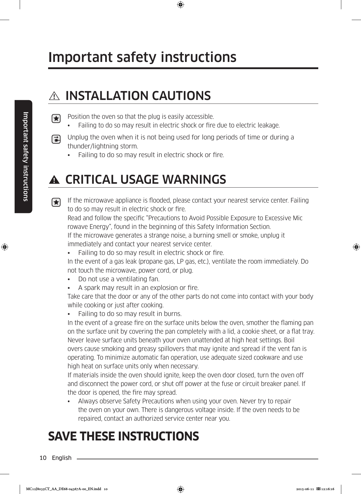 10 EnglishImportant safety instructionsSAVE THESE INSTRUCTIONSImportant safety instructions INSTALLATION CAUTIONSPosition the oven so that the plug is easily accessible.•  Failing to do so may result in electric shock or re due to electric leakage.Unplug the oven when it is not being used for long periods of time or during a thunder/lightning storm.•  Failing to do so may result in electric shock or re. CRITICAL USAGE WARNINGSIf the microwave appliance is ooded, please contact your nearest service center. Failing to do so may result in electric shock or re.Read and follow the specic “Precautions to Avoid Possible Exposure to Excessive Mic rowave Energy”, found in the beginning of this Safety Information Section.If the microwave generates a strange noise, a burning smell or smoke, unplug it immediately and contact your nearest service center.•  Failing to do so may result in electric shock or re.In the event of a gas leak (propane gas, LP gas, etc.), ventilate the room immediately. Do not touch the microwave, power cord, or plug.•  Do not use a ventilating fan.•  A spark may result in an explosion or re.Take care that the door or any of the other parts do not come into contact with your body while cooking or just after cooking.•  Failing to do so may result in burns.In the event of a grease re on the surface units below the oven, smother the aming pan on the surface unit by covering the pan completely with a lid, a cookie sheet, or a at tray.Never leave surface units beneath your oven unattended at high heat settings. Boil overs cause smoking and greasy spillovers that may ignite and spread if the vent fan is operating. To minimize automatic fan operation, use adequate sized cookware and use high heat on surface units only when necessary.If materials inside the oven should ignite, keep the oven door closed, turn the oven off and disconnect the power cord, or shut off power at the fuse or circuit breaker panel. If the door is opened, the re may spread.•  Always observe Safety Precautions when using your oven. Never try to repair the oven on your own. There is dangerous voltage inside. If the oven needs to be repaired, contact an authorized service center near you.MC12J8035CT_AA_DE68-04367A-00_EN.indd   10 2015-06-11    12:16:16