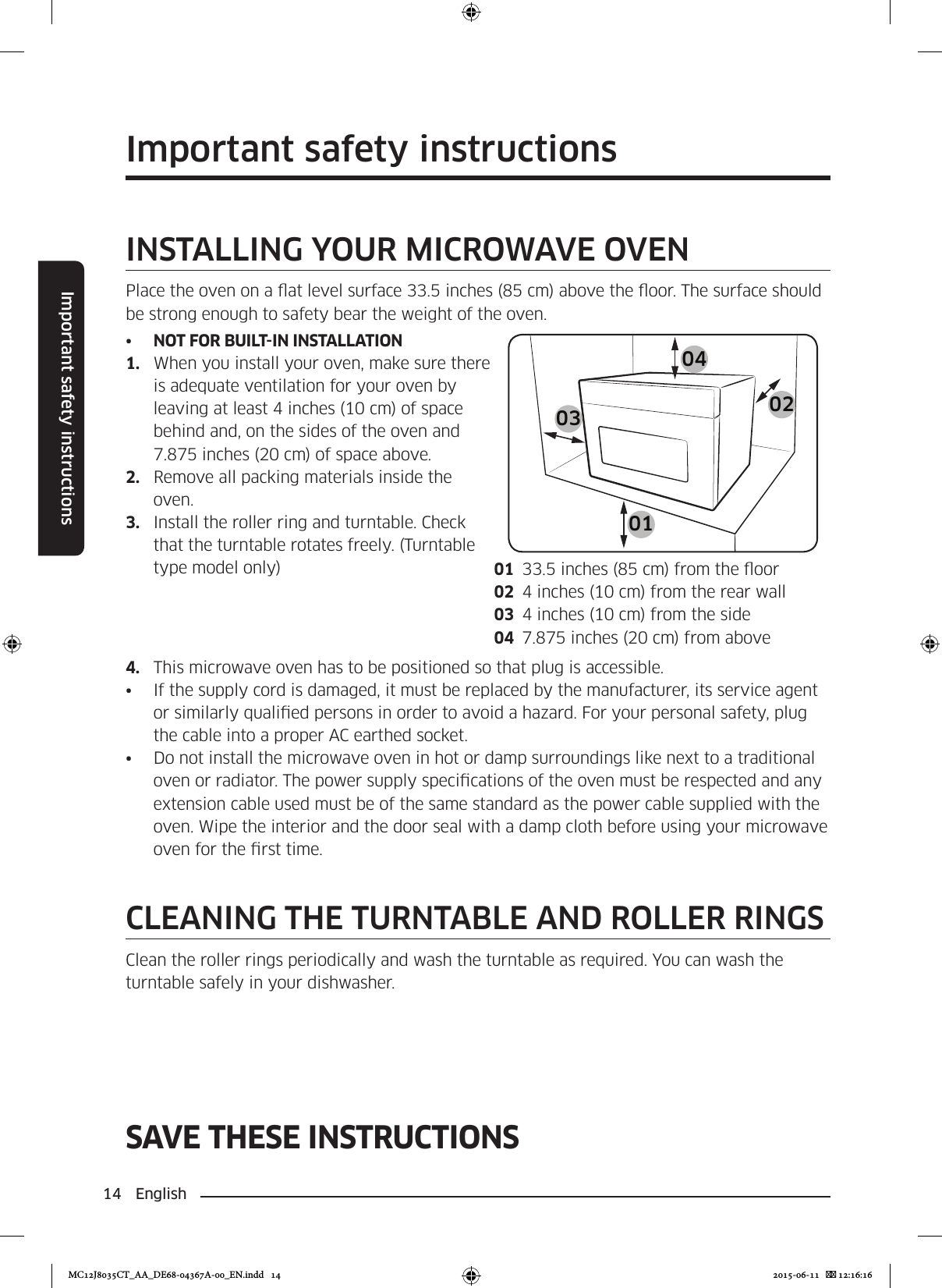 14 EnglishImportant safety instructionsSAVE THESE INSTRUCTIONSImportant safety instructionsINSTALLING YOUR MICROWAVE OVENPlace the oven on a at level surface 33.5 inches (85 cm) above the oor. The surface should be strong enough to safety bear the weight of the oven.•  NOT FOR BUILT-IN INSTALLATION1.  When you install your oven, make sure there is adequate ventilation for your oven by leaving at least 4 inches (10 cm) of space behind and, on the sides of the oven and 7.875 inches (20 cm) of space above.2.  Remove all packing materials inside the oven.3.  Install the roller ring and turntable. Check that the turntable rotates freely. (Turntable type model only)010403 0201  33.5 inches (85 cm) from the oor02  4 inches (10 cm) from the rear wall03  4 inches (10 cm) from the side04  7.875 inches (20 cm) from above4.  This microwave oven has to be positioned so that plug is accessible.•  If the supply cord is damaged, it must be replaced by the manufacturer, its service agent or similarly qualied persons in order to avoid a hazard. For your personal safety, plug the cable into a proper AC earthed socket.•  Do not install the microwave oven in hot or damp surroundings like next to a traditional oven or radiator. The power supply specications of the oven must be respected and any extension cable used must be of the same standard as the power cable supplied with the oven. Wipe the interior and the door seal with a damp cloth before using your microwave oven for the rst time.CLEANING THE TURNTABLE AND ROLLER RINGSClean the roller rings periodically and wash the turntable as required. You can wash the turntable safely in your dishwasher.MC12J8035CT_AA_DE68-04367A-00_EN.indd   14 2015-06-11    12:16:16