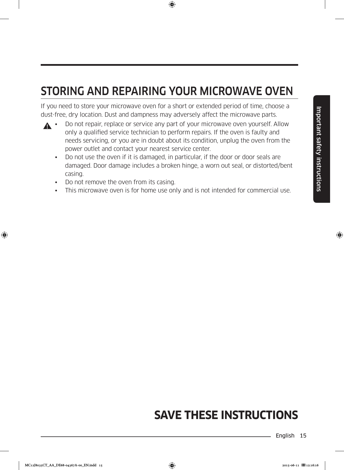 English 15Important safety instructionsSAVE THESE INSTRUCTIONSSTORING AND REPAIRING YOUR MICROWAVE OVENIf you need to store your microwave oven for a short or extended period of time, choose a dust-free, dry location. Dust and dampness may adversely affect the microwave parts.•  Do not repair, replace or service any part of your microwave oven yourself. Allow only a qualied service technician to perform repairs. If the oven is faulty and needs servicing, or you are in doubt about its condition, unplug the oven from the power outlet and contact your nearest service center.•  Do not use the oven if it is damaged, in particular, if the door or door seals are damaged. Door damage includes a broken hinge, a worn out seal, or distorted/bent casing.•  Do not remove the oven from its casing.•  This microwave oven is for home use only and is not intended for commercial use.MC12J8035CT_AA_DE68-04367A-00_EN.indd   15 2015-06-11    12:16:16