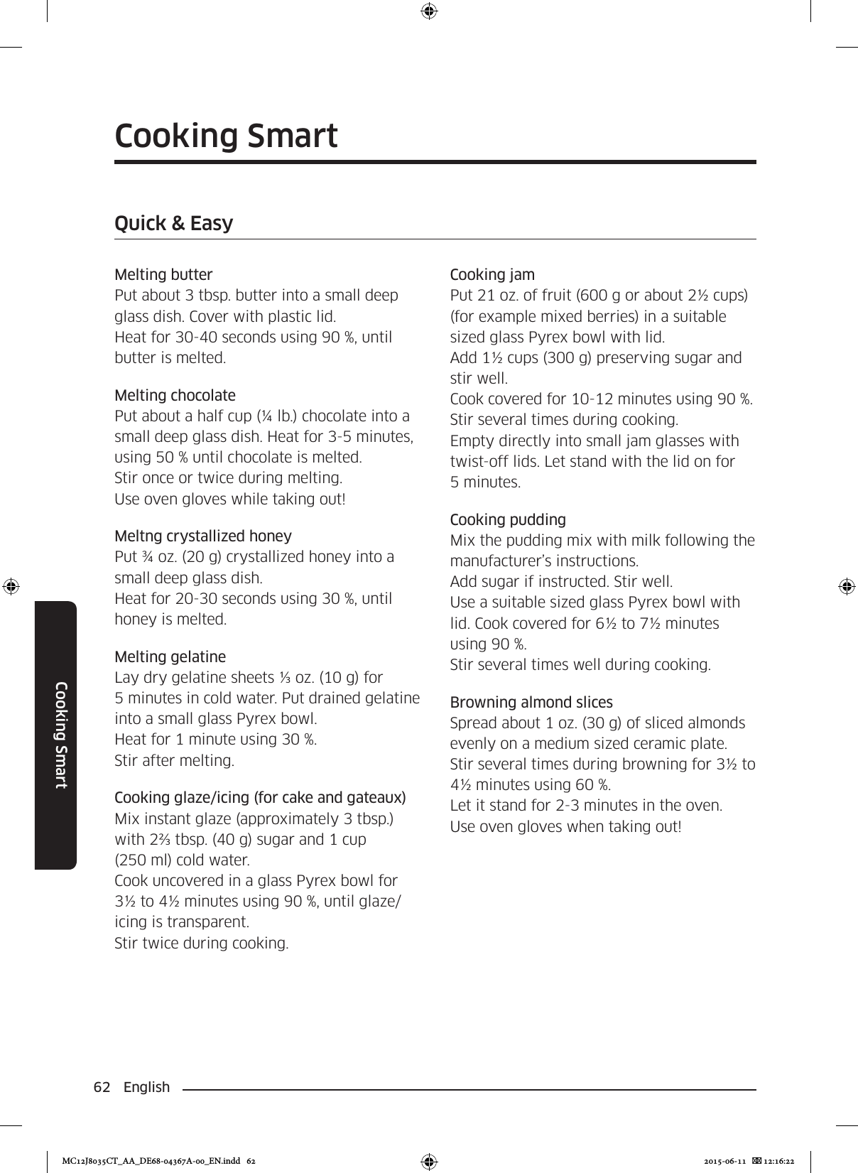 62 EnglishCooking SmartCooking SmartQuick &amp; EasyMelting butterPut about 3 tbsp. butter into a small deep glass dish. Cover with plastic lid.Heat for 30-40 seconds using 90 %, until butter is melted.Melting chocolatePut about a half cup (¼ lb.) chocolate into a small deep glass dish. Heat for 3-5 minutes, using 50 % until chocolate is melted. Stir once or twice during melting.Use oven gloves while taking out!Meltng crystallized honeyPut ¾ oz. (20 g) crystallized honey into a small deep glass dish.Heat for 20-30 seconds using 30 %, until honey is melted.Melting gelatineLay dry gelatine sheets ⅓ oz. (10 g) for 5 minutes in cold water. Put drained gelatine into a small glass Pyrex bowl.Heat for 1 minute using 30 %.Stir after melting.Cooking glaze/icing (for cake and gateaux)Mix instant glaze (approximately 3 tbsp.) with 2⅔ tbsp. (40 g) sugar and 1 cup (250 ml) cold water.Cook uncovered in a glass Pyrex bowl for 3½ to 4½ minutes using 90 %, until glaze/icing is transparent.Stir twice during cooking.Cooking jamPut 21 oz. of fruit (600 g or about 2½ cups) (for example mixed berries) in a suitable sized glass Pyrex bowl with lid.Add 1½ cups (300 g) preserving sugar and stir well.Cook covered for 10-12 minutes using 90 %.Stir several times during cooking.Empty directly into small jam glasses with twist-off lids. Let stand with the lid on for 5 minutes.Cooking puddingMix the pudding mix with milk following the manufacturer’s instructions.Add sugar if instructed. Stir well.Use a suitable sized glass Pyrex bowl with lid. Cook covered for 6½ to 7½ minutes using 90 %.Stir several times well during cooking.Browning almond slicesSpread about 1 oz. (30 g) of sliced almonds evenly on a medium sized ceramic plate.Stir several times during browning for 3½ to 4½ minutes using 60 %.Let it stand for 2-3 minutes in the oven.Use oven gloves when taking out!MC12J8035CT_AA_DE68-04367A-00_EN.indd   62 2015-06-11    12:16:22