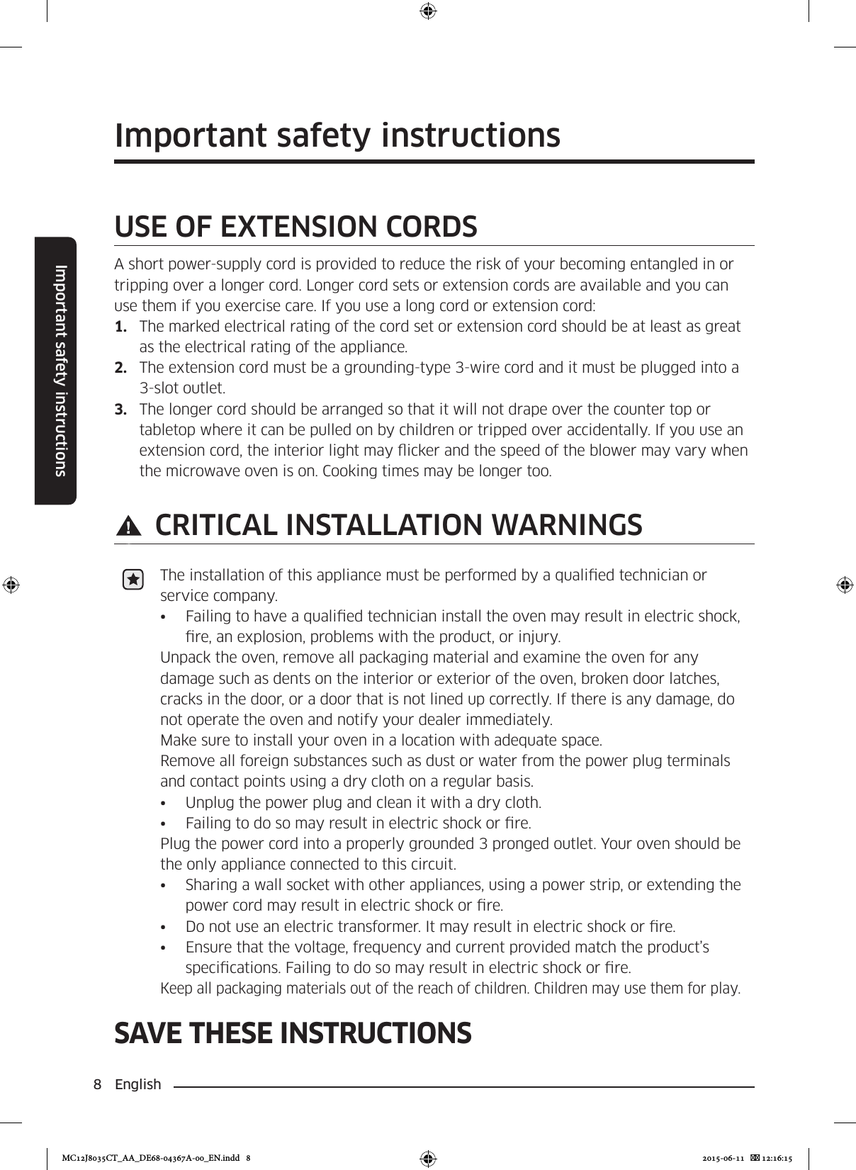 8  EnglishImportant safety instructionsSAVE THESE INSTRUCTIONSImportant safety instructionsUSE OF EXTENSION CORDSA short power-supply cord is provided to reduce the risk of your becoming entangled in or tripping over a longer cord. Longer cord sets or extension cords are available and you can use them if you exercise care. If you use a long cord or extension cord:1.  The marked electrical rating of the cord set or extension cord should be at least as great as the electrical rating of the appliance.2.  The extension cord must be a grounding-type 3-wire cord and it must be plugged into a 3-slot outlet.3.  The longer cord should be arranged so that it will not drape over the counter top or tabletop where it can be pulled on by children or tripped over accidentally. If you use an extension cord, the interior light may icker and the speed of the blower may vary when the microwave oven is on. Cooking times may be longer too. CRITICAL INSTALLATION WARNINGSThe installation of this appliance must be performed by a qualied technician or service company.•  Failing to have a qualied technician install the oven may result in electric shock, re, an explosion, problems with the product, or injury.Unpack the oven, remove all packaging material and examine the oven for any damage such as dents on the interior or exterior of the oven, broken door latches, cracks in the door, or a door that is not lined up correctly. If there is any damage, do not operate the oven and notify your dealer immediately.Make sure to install your oven in a location with adequate space.Remove all foreign substances such as dust or water from the power plug terminals and contact points using a dry cloth on a regular basis.•  Unplug the power plug and clean it with a dry cloth.•  Failing to do so may result in electric shock or re.Plug the power cord into a properly grounded 3 pronged outlet. Your oven should be the only appliance connected to this circuit.•  Sharing a wall socket with other appliances, using a power strip, or extending the power cord may result in electric shock or re.•  Do not use an electric transformer. It may result in electric shock or re.•  Ensure that the voltage, frequency and current provided match the product’s specications. Failing to do so may result in electric shock or re.Keep all packaging materials out of the reach of children. Children may use them for play.MC12J8035CT_AA_DE68-04367A-00_EN.indd   8 2015-06-11    12:16:15