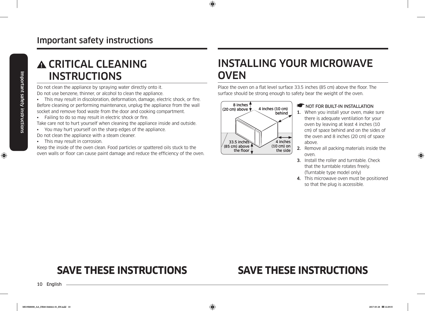 10 EnglishImportant safety instructionsImportant safety instructionsSAVE THESE INSTRUCTIONS SAVE THESE INSTRUCTIONSCRITICAL CLEANING INSTRUCTIONSDo not clean the appliance by spraying water directly onto it.Do not use benzene, thinner, or alcohol to clean the appliance. •  This may result in discoloration, deformation, damage, electric shock, or re. Before cleaning or performing maintenance, unplug the appliance from the wall socket and remove food waste from the door and cooking compartment.•  Failing to do so may result in electric shock or re.Take care not to hurt yourself when cleaning the appliance inside and outside.•  You may hurt yourself on the sharp edges of the appliance. Do not clean the appliance with a steam cleaner. •  This may result in corrosion. Keep the inside of the oven clean. Food particles or spattered oils stuck to the oven walls or oor can cause paint damage and reduce the efciency of the oven.INSTALLING YOUR MICROWAVE OVENPlace the oven on a at level surface 33.5 inches (85 cm) above the oor. The surface should be strong enough to safety bear the weight of the oven.4 inches (10 cm)  behind8 inches (20 cm) above4 inches  (10 cm) onthe side33.5 inches  (85 cm) above the oor NOT FOR BUILT-IN INSTALLATION1.  When you install your oven, make sure there is adequate ventilation for your oven by leaving at least 4 inches (10 cm) of space behind and on the sides of the oven and 8 inches (20 cm) of space above.2.  Remove all packing materials inside the oven.3.  Install the roller and turntable. Check that the turntable rotates freely. (Turntable type model only)4.  This microwave oven must be positioned so that the plug is accessible.MS19M8000_AA_DE68-04464A-01_EN.indd   10 2017-03-28    12:29:55
