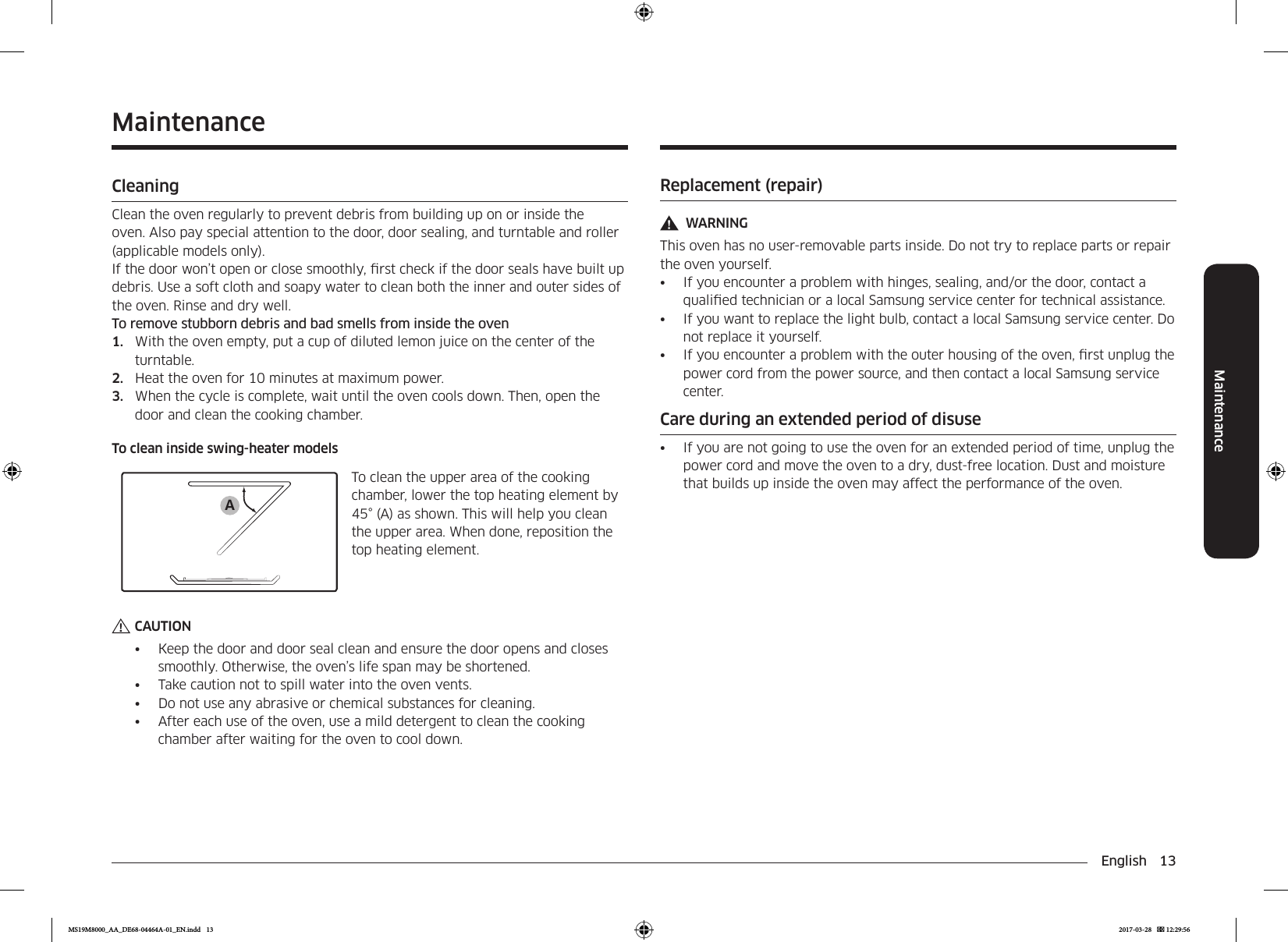English 13MaintenanceReplacement (repair)WARNINGThis oven has no user-removable parts inside. Do not try to replace parts or repair the oven yourself.•  If you encounter a problem with hinges, sealing, and/or the door, contact a qualied technician or a local Samsung service center for technical assistance. •  If you want to replace the light bulb, contact a local Samsung service center. Do not replace it yourself.•  If you encounter a problem with the outer housing of the oven, rst unplug the power cord from the power source, and then contact a local Samsung service center.Care during an extended period of disuse•  If you are not going to use the oven for an extended period of time, unplug the power cord and move the oven to a dry, dust-free location. Dust and moisture that builds up inside the oven may affect the performance of the oven.MaintenanceCleaningClean the oven regularly to prevent debris from building up on or inside the oven. Also pay special attention to the door, door sealing, and turntable and roller (applicable models only).If the door won’t open or close smoothly, rst check if the door seals have built up debris. Use a soft cloth and soapy water to clean both the inner and outer sides of the oven. Rinse and dry well.To remove stubborn debris and bad smells from inside the oven1.  With the oven empty, put a cup of diluted lemon juice on the center of the turntable.2.  Heat the oven for 10 minutes at maximum power.3.  When the cycle is complete, wait until the oven cools down. Then, open the door and clean the cooking chamber.To clean inside swing-heater modelsATo clean the upper area of the cooking chamber, lower the top heating element by 45° (A) as shown. This will help you clean the upper area. When done, reposition the top heating element.CAUTION•  Keep the door and door seal clean and ensure the door opens and closes smoothly. Otherwise, the oven’s life span may be shortened.•  Take caution not to spill water into the oven vents.•  Do not use any abrasive or chemical substances for cleaning.•  After each use of the oven, use a mild detergent to clean the cooking chamber after waiting for the oven to cool down.MS19M8000_AA_DE68-04464A-01_EN.indd   13 2017-03-28    12:29:56