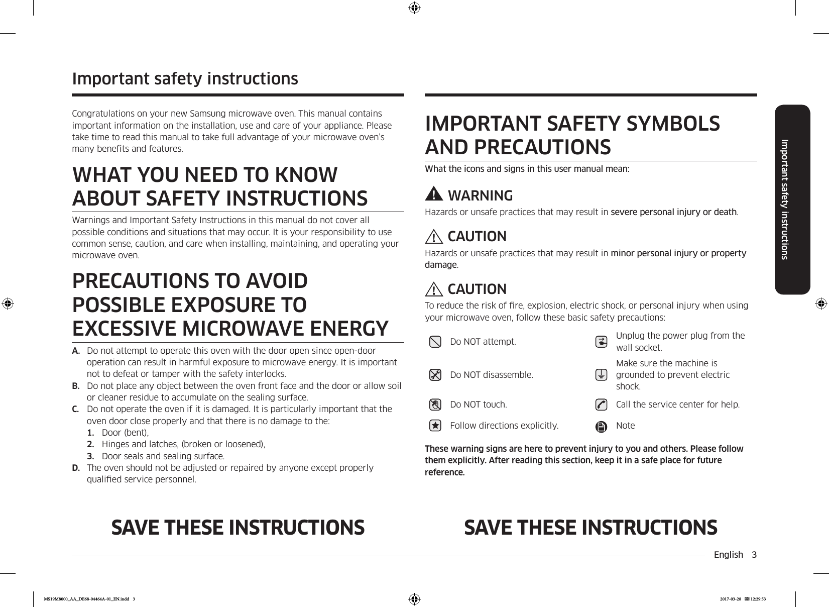English  3Important safety instructionsSAVE THESE INSTRUCTIONS SAVE THESE INSTRUCTIONSImportant safety instructionsCongratulations on your new Samsung microwave oven. This manual contains important information on the installation, use and care of your appliance. Please take time to read this manual to take full advantage of your microwave oven’s many benets and features.WHAT YOU NEED TO KNOW ABOUT SAFETY INSTRUCTIONSWarnings and Important Safety Instructions in this manual do not cover all possible conditions and situations that may occur. It is your responsibility to use common sense, caution, and care when installing, maintaining, and operating your microwave oven.PRECAUTIONS TO AVOID POSSIBLE EXPOSURE TO EXCESSIVE MICROWAVE ENERGYA.  Do not attempt to operate this oven with the door open since open-door operation can result in harmful exposure to microwave energy. It is important not to defeat or tamper with the safety interlocks.B.  Do not place any object between the oven front face and the door or allow soil or cleaner residue to accumulate on the sealing surface.C.  Do not operate the oven if it is damaged. It is particularly important that the oven door close properly and that there is no damage to the:1.  Door (bent),2.  Hinges and latches, (broken or loosened),3.  Door seals and sealing surface.D.  The oven should not be adjusted or repaired by anyone except properly qualied service personnel.IMPORTANT SAFETY SYMBOLS AND PRECAUTIONSWhat the icons and signs in this user manual mean:WARNINGHazards or unsafe practices that may result in severe personal injury or death.CAUTIONHazards or unsafe practices that may result in minor personal injury or property damage.CAUTIONTo reduce the risk of re, explosion, electric shock, or personal injury when using your microwave oven, follow these basic safety precautions:Do NOT attempt. Unplug the power plug from the wall socket.Do NOT disassemble.Make sure the machine is grounded to prevent electric shock.Do NOT touch. Call the service center for help.Follow directions explicitly. NoteThese warning signs are here to prevent injury to you and others. Please follow them explicitly. After reading this section, keep it in a safe place for future reference.MS19M8000_AA_DE68-04464A-01_EN.indd   3 2017-03-28    12:29:53