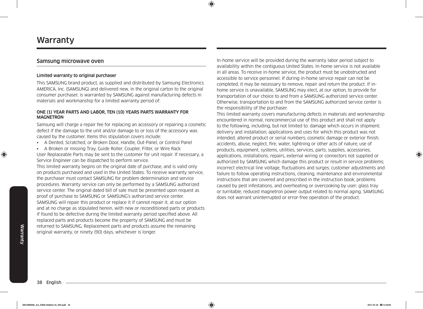 38 EnglishWarrantyIn-home service will be provided during the warranty labor period subject to availability within the contiguous United States. In-home service is not available in all areas. To receive in-home service, the product must be unobstructed and accessible to service personnel. If during in-home service repair can not be completed, it may be necessary to remove, repair and return the product. If in-home service is unavailable, SAMSUNG may elect, at our option, to provide for transportation of our choice to and from a SAMSUNG authorized service center. Otherwise, transportation to and from the SAMSUNG authorized service center is the responsibility of the purchaser.This limited warranty covers manufacturing defects in materials and workmanship encountered in normal, noncommercial use of this product and shall not apply to the following, including, but not limited to: damage which occurs in shipment; delivery and installation; applications and uses for which this product was not intended; altered product or serial numbers; cosmetic damage or exterior nish; accidents, abuse, neglect, re, water, lightning or other acts of nature; use of products, equipment, systems, utilities, services, parts, supplies, accessories, applications, installations, repairs, external wiring or connectors not supplied or authorized by SAMSUNG which damage this product or result in service problems; incorrect electrical line voltage, uctuations and surges; customer adjustments and failure to follow operating instructions, cleaning, maintenance and environmental instructions that are covered and prescribed in the instruction book; problems caused by pest infestations, and overheating or overcooking by user; glass tray or turntable; reduced magnetron power output related to normal aging. SAMSUNG does not warrant uninterrupted or error-free operation of the product.WarrantySamsung microwave ovenLimited warranty to original purchaserThis SAMSUNG brand product, as supplied and distributed by Samsung Electronics AMERICA, Inc. (SAMSUNG) and delivered new, in the original carton to the original consumer purchaser, is warranted by SAMSUNG against manufacturing defects in materials and workmanship for a limited warranty period of:ONE (1) YEAR PARTS AND LABOR, TEN (10) YEARS PARTS WARRANTY FOR MAGNETRONSamsung will charge a repair fee for replacing an accessory or repairing a cosmetic defect if the damage to the unit and/or damage to or loss of the accessory was caused by the customer. Items this stipulation covers include:•  A Dented, Scratched, or Broken Door, Handle, Out-Panel, or Control Panel•  A Broken or missing Tray, Guide Roller, Coupler, Filter, or Wire RackUser Replaceable Parts may be sent to the customer for unit repair. If necessary, a Service Engineer can be dispatched to perform service.This limited warranty begins on the original date of purchase, and is valid only on products purchased and used in the United States. To receive warranty service, the purchaser must contact SAMSUNG for problem determination and service procedures. Warranty service can only be performed by a SAMSUNG authorized service center. The original dated bill of sale must be presented upon request as proof of purchase to SAMSUNG or SAMSUNG’s authorized service center.SAMSUNG will repair this product or replace it if cannot repair it, at our option and at no charge as stipulated herein, with new or reconditioned parts or products if found to be defective during the limited warranty period specied above. All replaced parts and products become the property of SAMSUNG and must be returned to SAMSUNG. Replacement parts and products assume the remaining original warranty, or ninety (90) days, whichever is longer.MS19M8000_AA_DE68-04464A-01_EN.indd   38 2017-03-28    12:30:00