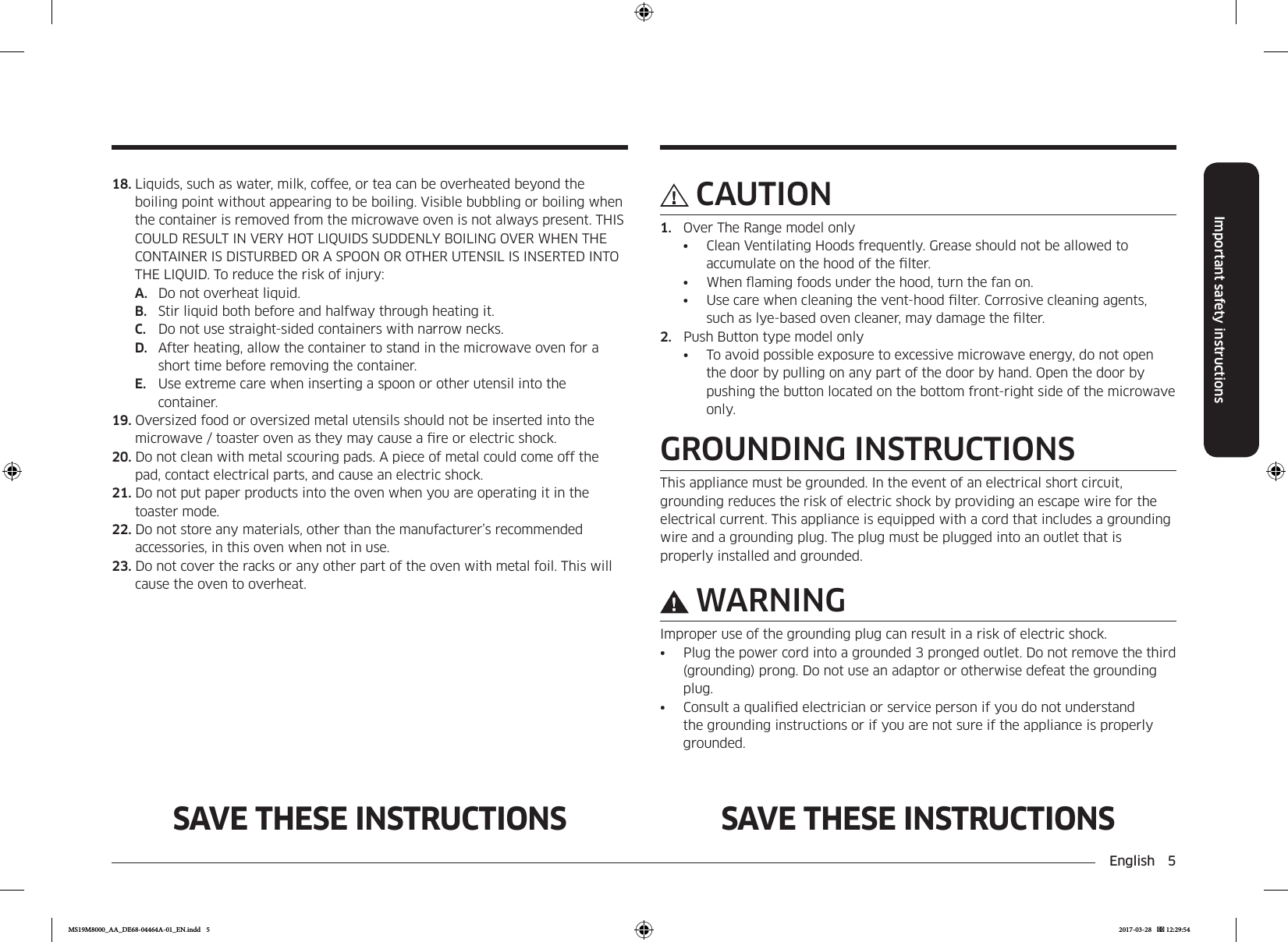 English  5Important safety instructionsSAVE THESE INSTRUCTIONS SAVE THESE INSTRUCTIONSCAUTION1.  Over The Range model only•  Clean Ventilating Hoods frequently. Grease should not be allowed to accumulate on the hood of the lter.•  When aming foods under the hood, turn the fan on.•  Use care when cleaning the vent-hood lter. Corrosive cleaning agents, such as lye-based oven cleaner, may damage the lter.2.  Push Button type model only•  To avoid possible exposure to excessive microwave energy, do not open the door by pulling on any part of the door by hand. Open the door by pushing the button located on the bottom front-right side of the microwave only.GROUNDING INSTRUCTIONSThis appliance must be grounded. In the event of an electrical short circuit, grounding reduces the risk of electric shock by providing an escape wire for the electrical current. This appliance is equipped with a cord that includes a grounding wire and a grounding plug. The plug must be plugged into an outlet that is properly installed and grounded.WARNINGImproper use of the grounding plug can result in a risk of electric shock.•  Plug the power cord into a grounded 3 pronged outlet. Do not remove the third (grounding) prong. Do not use an adaptor or otherwise defeat the grounding plug.•  Consult a qualied electrician or service person if you do not understand the grounding instructions or if you are not sure if the appliance is properly grounded.18. Liquids, such as water, milk, coffee, or tea can be overheated beyond the boiling point without appearing to be boiling. Visible bubbling or boiling when the container is removed from the microwave oven is not always present. THIS COULD RESULT IN VERY HOT LIQUIDS SUDDENLY BOILING OVER WHEN THE CONTAINER IS DISTURBED OR A SPOON OR OTHER UTENSIL IS INSERTED INTO THE LIQUID. To reduce the risk of injury:A.  Do not overheat liquid.B.  Stir liquid both before and halfway through heating it.C.  Do not use straight-sided containers with narrow necks.D.  After heating, allow the container to stand in the microwave oven for a short time before removing the container.E.  Use extreme care when inserting a spoon or other utensil into the container.19. Oversized food or oversized metal utensils should not be inserted into the microwave / toaster oven as they may cause a re or electric shock.20. Do not clean with metal scouring pads. A piece of metal could come off the pad, contact electrical parts, and cause an electric shock. 21. Do not put paper products into the oven when you are operating it in the toaster mode.22. Do not store any materials, other than the manufacturer’s recommended accessories, in this oven when not in use.23. Do not cover the racks or any other part of the oven with metal foil. This will cause the oven to overheat.MS19M8000_AA_DE68-04464A-01_EN.indd   5 2017-03-28    12:29:54