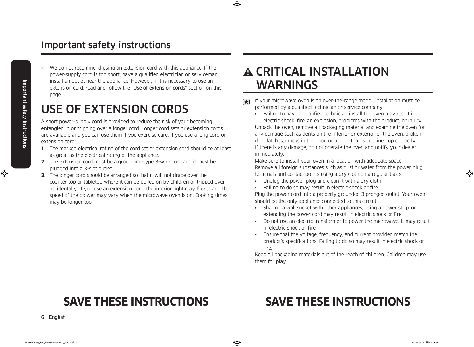 6  EnglishImportant safety instructionsImportant safety instructionsSAVE THESE INSTRUCTIONS SAVE THESE INSTRUCTIONSCRITICAL INSTALLATION WARNINGSIf your microwave oven is an over-the-range model, installation must be performed by a qualied technician or service company.•  Failing to have a qualied technician install the oven may result in electric shock, re, an explosion, problems with the product, or injury.Unpack the oven, remove all packaging material and examine the oven for any damage such as dents on the interior or exterior of the oven, broken door latches, cracks in the door, or a door that is not lined up correctly. If there is any damage, do not operate the oven and notify your dealer immediately.Make sure to install your oven in a location with adequate space. Remove all foreign substances such as dust or water from the power plug terminals and contact points using a dry cloth on a regular basis.•  Unplug the power plug and clean it with a dry cloth.•  Failing to do so may result in electric shock or re.Plug the power cord into a properly grounded 3 pronged outlet. Your oven should be the only appliance connected to this circuit.•  Sharing a wall socket with other appliances, using a power strip, or extending the power cord may result in electric shock or re.•  Do not use an electric transformer to power the microwave. It may result in electric shock or re.•  Ensure that the voltage, frequency, and current provided match the product’s specications. Failing to do so may result in electric shock or re.Keep all packaging materials out of the reach of children. Children may use them for play.•  We do not recommend using an extension cord with this appliance. If the power-supply cord is too short, have a qualied electrician or serviceman install an outlet near the appliance. However, if it is necessary to use an extension cord, read and follow the “Use of extension cords” section on this page.USE OF EXTENSION CORDSA short power-supply cord is provided to reduce the risk of your becoming entangled in or tripping over a longer cord. Longer cord sets or extension cords are available and you can use them if you exercise care. If you use a long cord or extension cord:1.  The marked electrical rating of the cord set or extension cord should be at least as great as the electrical rating of the appliance.2.  The extension cord must be a grounding-type 3-wire cord and it must be plugged into a 3-slot outlet.3.  The longer cord should be arranged so that it will not drape over the counter top or tabletop where it can be pulled on by children or tripped over accidentally. If you use an extension cord, the interior light may icker and the speed of the blower may vary when the microwave oven is on. Cooking times may be longer too.MS19M8000_AA_DE68-04464A-01_EN.indd   6 2017-03-28    12:29:54