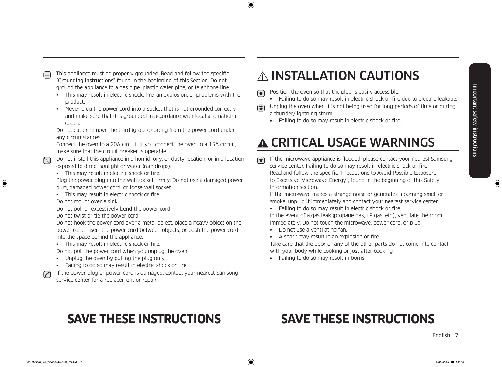 English  7Important safety instructionsSAVE THESE INSTRUCTIONS SAVE THESE INSTRUCTIONSINSTALLATION CAUTIONSPosition the oven so that the plug is easily accessible.•  Failing to do so may result in electric shock or re due to electric leakage.Unplug the oven when it is not being used for long periods of time or during a thunder/lightning storm.•  Failing to do so may result in electric shock or re.CRITICAL USAGE WARNINGSIf the microwave appliance is ooded, please contact your nearest Samsung service center. Failing to do so may result in electric shock or re.Read and follow the specic “Precautions to Avoid Possible Exposure to Excessive Microwave Energy”, found in the beginning of this Safety Information section.If the microwave makes a strange noise or generates a burning smell or smoke, unplug it immediately and contact your nearest service center.•  Failing to do so may result in electric shock or re.In the event of a gas leak (propane gas, LP gas, etc.), ventilate the room immediately. Do not touch the microwave, power cord, or plug.•  Do not use a ventilating fan.•  A spark may result in an explosion or re.Take care that the door or any of the other parts do not come into contact with your body while cooking or just after cooking.•  Failing to do so may result in burns.This appliance must be properly grounded. Read and follow the specic “Grounding instructions” found in the beginning of this Section. Do not ground the appliance to a gas pipe, plastic water pipe, or telephone line.•  This may result in electric shock, re, an explosion, or problems with the product.•  Never plug the power cord into a socket that is not grounded correctly and make sure that it is grounded in accordance with local and national codes.Do not cut or remove the third (ground) prong from the power cord under any circumstances. Connect the oven to a 20A circuit. If you connect the oven to a 15A circuit, make sure that the circuit breaker is operable.Do not install this appliance in a humid, oily, or dusty location, or in a location exposed to direct sunlight or water (rain drops).•  This may result in electric shock or re.Plug the power plug into the wall socket rmly. Do not use a damaged power plug, damaged power cord, or loose wall socket.•  This may result in electric shock or re.Do not mount over a sink.  Do not pull or excessively bend the power cord.  Do not twist or tie the power cord.Do not hook the power cord over a metal object, place a heavy object on the power cord, insert the power cord between objects, or push the power cord into the space behind the appliance.•  This may result in electric shock or re. Do not pull the power cord when you unplug the oven.•  Unplug the oven by pulling the plug only.•  Failing to do so may result in electric shock or re.If the power plug or power cord is damaged, contact your nearest Samsung service center for a replacement or repair.MS19M8000_AA_DE68-04464A-01_EN.indd   7 2017-03-28    12:29:54