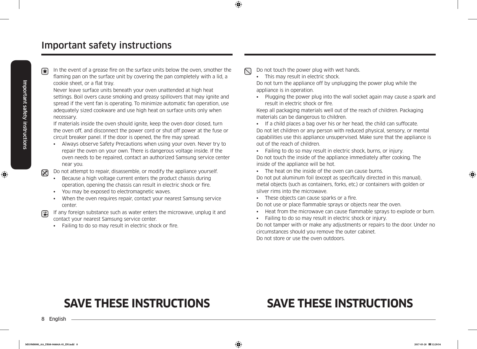 8  EnglishImportant safety instructionsImportant safety instructionsSAVE THESE INSTRUCTIONS SAVE THESE INSTRUCTIONSIn the event of a grease re on the surface units below the oven, smother the aming pan on the surface unit by covering the pan completely with a lid, a cookie sheet, or a at tray. Never leave surface units beneath your oven unattended at high heat settings. Boil overs cause smoking and greasy spillovers that may ignite and spread if the vent fan is operating. To minimize automatic fan operation, use adequately sized cookware and use high heat on surface units only when necessary.If materials inside the oven should ignite, keep the oven door closed, turn the oven off, and disconnect the power cord or shut off power at the fuse or circuit breaker panel. If the door is opened, the re may spread.•  Always observe Safety Precautions when using your oven. Never try to repair the oven on your own. There is dangerous voltage inside. If the oven needs to be repaired, contact an authorized Samsung service center near you.Do not attempt to repair, disassemble, or modify the appliance yourself.•  Because a high voltage current enters the product chassis during operation, opening the chassis can result in electric shock or re.•  You may be exposed to electromagnetic waves.•  When the oven requires repair, contact your nearest Samsung service center.If any foreign substance such as water enters the microwave, unplug it and contact your nearest Samsung service center.•  Failing to do so may result in electric shock or re.Do not touch the power plug with wet hands.•  This may result in electric shock.Do not turn the appliance off by unplugging the power plug while the appliance is in operation.•  Plugging the power plug into the wall socket again may cause a spark and result in electric shock or re.Keep all packaging materials well out of the reach of children. Packaging materials can be dangerous to children.•  If a child places a bag over his or her head, the child can suffocate.Do not let children or any person with reduced physical, sensory, or mental capabilities use this appliance unsupervised. Make sure that the appliance is out of the reach of children.•  Failing to do so may result in electric shock, burns, or injury.Do not touch the inside of the appliance immediately after cooking. The inside of the appliance will be hot.•  The heat on the inside of the oven can cause burns.Do not put aluminum foil (except as specically directed in this manual), metal objects (such as containers, forks, etc.) or containers with golden or silver rims into the microwave.•  These objects can cause sparks or a re.Do not use or place ammable sprays or objects near the oven.•  Heat from the microwave can cause ammable sprays to explode or burn.•  Failing to do so may result in electric shock or injury.Do not tamper with or make any adjustments or repairs to the door. Under no circumstances should you remove the outer cabinet.Do not store or use the oven outdoors.MS19M8000_AA_DE68-04464A-01_EN.indd   8 2017-03-28    12:29:54