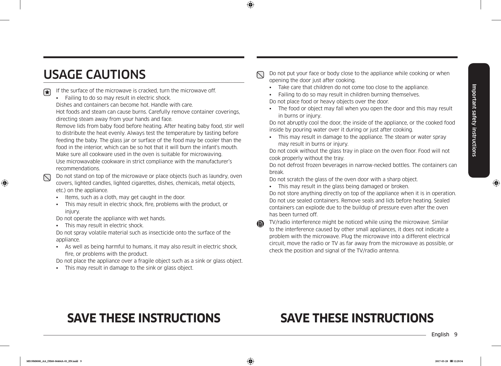 English  9Important safety instructionsSAVE THESE INSTRUCTIONS SAVE THESE INSTRUCTIONSUSAGE CAUTIONSIf the surface of the microwave is cracked, turn the microwave off.•  Failing to do so may result in electric shock.Dishes and containers can become hot. Handle with care. Hot foods and steam can cause burns. Carefully remove container coverings, directing steam away from your hands and face.Remove lids from baby food before heating. After heating baby food, stir well to distribute the heat evenly. Always test the temperature by tasting before feeding the baby. The glass jar or surface of the food may be cooler than the food in the interior, which can be so hot that it will burn the infant’s mouth.Make sure all cookware used in the oven is suitable for microwaving.Use microwavable cookware in strict compliance with the manufacturer’s recommendations.Do not stand on top of the microwave or place objects (such as laundry, oven covers, lighted candles, lighted cigarettes, dishes, chemicals, metal objects, etc.) on the appliance.•  Items, such as a cloth, may get caught in the door.•  This may result in electric shock, re, problems with the product, or injury.Do not operate the appliance with wet hands.•  This may result in electric shock. Do not spray volatile material such as insecticide onto the surface of the appliance.•  As well as being harmful to humans, it may also result in electric shock, re, or problems with the product. Do not place the appliance over a fragile object such as a sink or glass object. •  This may result in damage to the sink or glass object.Do not put your face or body close to the appliance while cooking or when opening the door just after cooking.•  Take care that children do not come too close to the appliance.•  Failing to do so may result in children burning themselves.Do not place food or heavy objects over the door.•  The food or object may fall when you open the door and this may result in burns or injury. Do not abruptly cool the door, the inside of the appliance, or the cooked food inside by pouring water over it during or just after cooking.•  This may result in damage to the appliance. The steam or water spray may result in burns or injury.Do not cook without the glass tray in place on the oven oor. Food will not cook properly without the tray.Do not defrost frozen beverages in narrow-necked bottles. The containers can break.Do not scratch the glass of the oven door with a sharp object.•  This may result in the glass being damaged or broken.Do not store anything directly on top of the appliance when it is in operation.Do not use sealed containers. Remove seals and lids before heating. Sealed containers can explode due to the buildup of pressure even after the oven has been turned off.TV/radio interference might be noticed while using the microwave. Similar to the interference caused by other small appliances, it does not indicate a problem with the microwave. Plug the microwave into a different electrical circuit, move the radio or TV as far away from the microwave as possible, or check the position and signal of the TV/radio antenna.MS19M8000_AA_DE68-04464A-01_EN.indd   9 2017-03-28    12:29:54