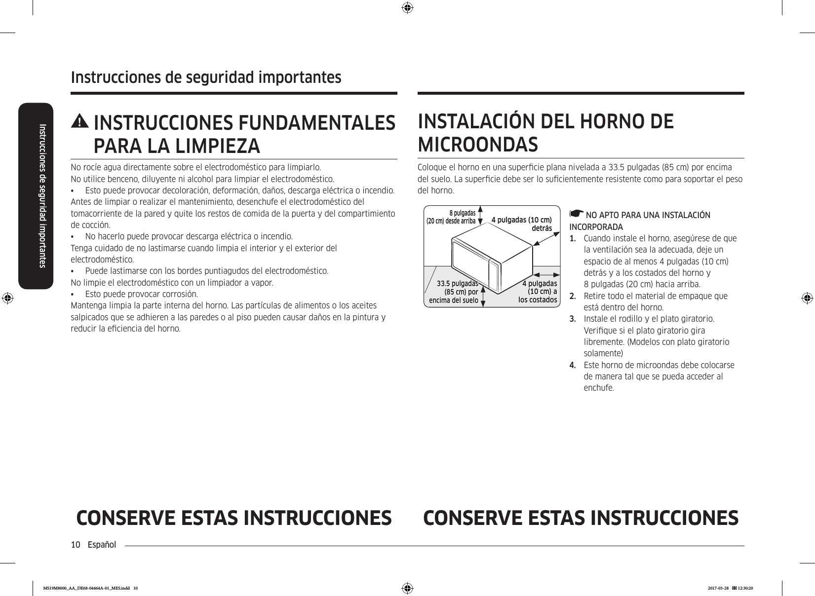 10  EspañolInstrucciones de seguridad importantesInstrucciones de seguridad importantesCONSERVE ESTAS INSTRUCCIONES CONSERVE ESTAS INSTRUCCIONES INSTRUCCIONES  FUNDAMENTALES PARA LA LIMPIEZANo rocíe agua directamente sobre el electrodoméstico para limpiarlo.No utilice benceno, diluyente ni alcohol para limpiar el electrodoméstico. •  Esto puede provocar decoloración, deformación, daños, descarga eléctrica o incendio. Antes de limpiar o realizar el mantenimiento, desenchufe el electrodoméstico del tomacorriente de la pared y quite los restos de comida de la puerta y del compartimiento de cocción.•  No hacerlo puede provocar descarga eléctrica o incendio.Tenga cuidado de no lastimarse cuando limpia el interior y el exterior del electrodoméstico.•  Puede lastimarse con los bordes puntiagudos del electrodoméstico. No limpie el electrodoméstico con un limpiador a vapor. •  Esto puede provocar corrosión. Mantenga limpia la parte interna del horno. Las partículas de alimentos o los aceites salpicados que se adhieren a las paredes o al piso pueden causar daños en la pintura y reducir la eciencia del horno.INSTALACIÓN DEL HORNO DE MICROONDASColoque el horno en una supercie plana nivelada a 33.5 pulgadas (85 cm) por encima del suelo. La supercie debe ser lo sucientemente resistente como para soportar el peso del horno.4 pulgadas (10 cm)  detrás8 pulgadas (20 cm) desde arriba4 pulgadas  (10 cm) alos costados33.5 pulgadas  (85 cm) por encima del suelo NO APTO PARA UNA INSTALACIÓN INCORPORADA1.  Cuando instale el horno, asegúrese de que la ventilación sea la adecuada, deje un espacio de al menos 4 pulgadas (10 cm) detrás y a los costados del horno y 8 pulgadas (20 cm) hacia arriba.2.  Retire todo el material de empaque que está dentro del horno.3.  Instale el rodillo y el plato giratorio. Verique si el plato giratorio gira libremente. (Modelos con plato giratorio solamente)4.  Este horno de microondas debe colocarse de manera tal que se pueda acceder al enchufe.MS19M8000_AA_DE68-04464A-01_MES.indd   10 2017-03-28    12:30:20
