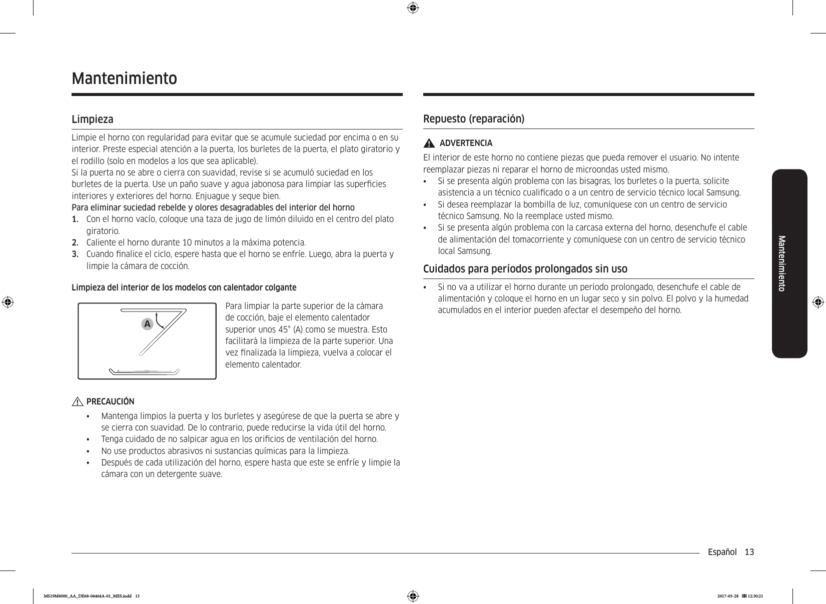 Español  13MantenimientoRepuesto (reparación)ADVERTENCIAEl interior de este horno no contiene piezas que pueda remover el usuario. No intente reemplazar piezas ni reparar el horno de microondas usted mismo.•  Si se presenta algún problema con las bisagras, los burletes o la puerta, solicite asistencia a un técnico cualicado o a un centro de servicio técnico local Samsung. •  Si desea reemplazar la bombilla de luz, comuníquese con un centro de servicio técnico Samsung. No la reemplace usted mismo.•  Si se presenta algún problema con la carcasa externa del horno, desenchufe el cable de alimentación del tomacorriente y comuníquese con un centro de servicio técnico local Samsung.Cuidados para períodos prolongados sin uso•  Si no va a utilizar el horno durante un período prolongado, desenchufe el cable de alimentación y coloque el horno en un lugar seco y sin polvo. El polvo y la humedad acumulados en el interior pueden afectar el desempeño del horno.MantenimientoLimpiezaLimpie el horno con regularidad para evitar que se acumule suciedad por encima o en su interior. Preste especial atención a la puerta, los burletes de la puerta, el plato giratorio y el rodillo (solo en modelos a los que sea aplicable).Si la puerta no se abre o cierra con suavidad, revise si se acumuló suciedad en los burletes de la puerta. Use un paño suave y agua jabonosa para limpiar las supercies interiores y exteriores del horno. Enjuague y seque bien.Para eliminar suciedad rebelde y olores desagradables del interior del horno1.  Con el horno vacío, coloque una taza de jugo de limón diluido en el centro del plato giratorio.2.  Caliente el horno durante 10 minutos a la máxima potencia.3.  Cuando nalice el ciclo, espere hasta que el horno se enfríe. Luego, abra la puerta y limpie la cámara de cocción.Limpieza del interior de los modelos con calentador colganteAPara limpiar la parte superior de la cámara de cocción, baje el elemento calentador superior unos 45° (A) como se muestra. Esto facilitará la limpieza de la parte superior. Una vez nalizada la limpieza, vuelva a colocar el elemento calentador.PRECAUCIÓN•  Mantenga limpios la puerta y los burletes y asegúrese de que la puerta se abre y se cierra con suavidad. De lo contrario, puede reducirse la vida útil del horno.•  Tenga cuidado de no salpicar agua en los oricios de ventilación del horno.•  No use productos abrasivos ni sustancias químicas para la limpieza.•  Después de cada utilización del horno, espere hasta que este se enfríe y limpie la cámara con un detergente suave.MS19M8000_AA_DE68-04464A-01_MES.indd   13 2017-03-28    12:30:21