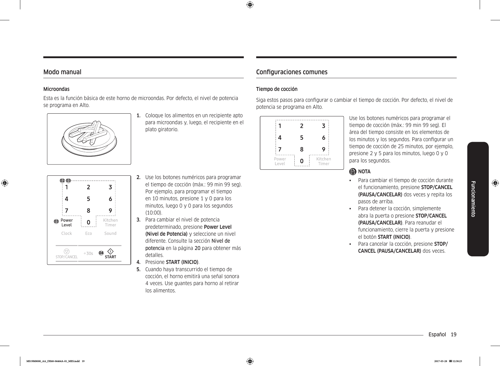 Español  19FuncionamientoConguraciones comunesTiempo de cocciónSiga estos pasos para congurar o cambiar el tiempo de cocción. Por defecto, el nivel de potencia se programa en Alto.Use los botones numéricos para programar el tiempo de cocción (máx.: 99 min 99 seg). El área del tiempo consiste en los elementos de los minutos y los segundos. Para congurar un tiempo de cocción de 25 minutos, por ejemplo, presione 2 y 5 para los minutos, luego 0 y 0 para los segundos.NOTA•  Para cambiar el tiempo de cocción durante el funcionamiento, presione STOP/CANCEL (PAUSA/CANCELAR) dos veces y repita los pasos de arriba.•  Para detener la cocción, simplemente abra la puerta o presione STOP/CANCEL (PAUSA/CANCELAR). Para reanudar el funcionamiento, cierre la puerta y presione el botón START (INICIO).•  Para cancelar la cocción, presione STOP/CANCEL (PAUSA/CANCELAR) dos veces.Modo manualMicroondasEsta es la función básica de este horno de microondas. Por defecto, el nivel de potencia se programa en Alto.1.  Coloque los alimentos en un recipiente apto para microondas y, luego, el recipiente en el plato giratorio.0402 03032.  Use los botones numéricos para programar el tiempo de cocción (máx.: 99 min 99 seg). Por ejemplo, para programar el tiempo en 10 minutos, presione 1 y 0 para los minutos, luego 0 y 0 para los segundos (10:00).3.  Para cambiar el nivel de potencia predeterminado, presione Power Level (Nivel de Potencia) y seleccione un nivel diferente. Consulte la sección Nivel de potencia en la página 20 para obtener más detalles.4.  Presione START (INICIO).5.  Cuando haya transcurrido el tiempo de cocción, el horno emitirá una señal sonora 4 veces. Use guantes para horno al retirar los alimentos.MS19M8000_AA_DE68-04464A-01_MES.indd   19 2017-03-28    12:30:23