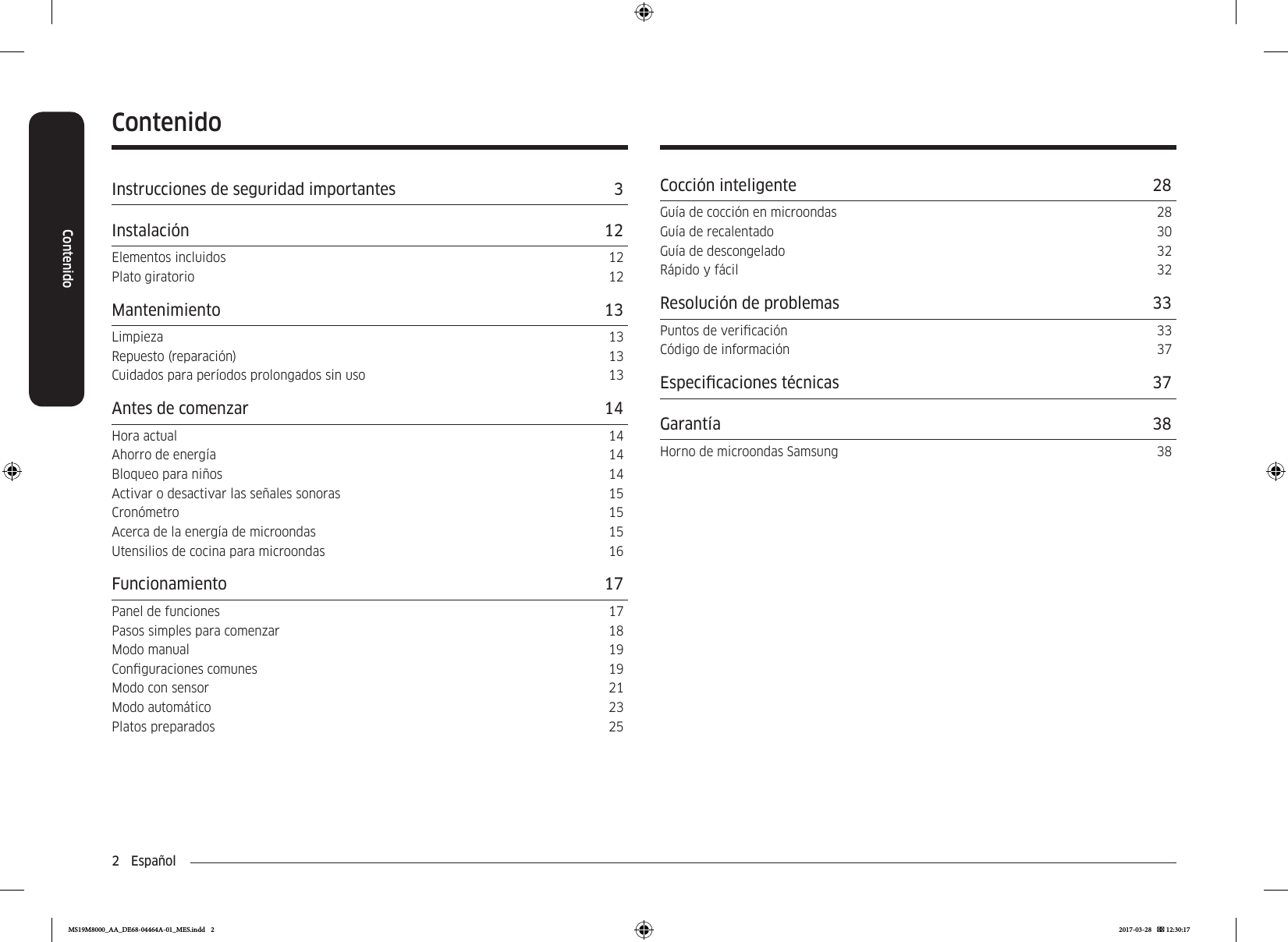 2  EspañolContenidoContenidoInstrucciones de seguridad importantes  3Instalación 12Elementos incluidos  12Plato giratorio  12Mantenimiento 13Limpieza 13Repuesto (reparación)  13Cuidados para períodos prolongados sin uso  13Antes de comenzar  14Hora actual  14Ahorro de energía  14Bloqueo para niños  14Activar o desactivar las señales sonoras  15Cronómetro 15Acerca de la energía de microondas  15Utensilios de cocina para microondas  16Funcionamiento 17Panel de funciones  17Pasos simples para comenzar  18Modo manual  19Conguraciones comunes  19Modo con sensor  21Modo automático  23Platos preparados  25Cocción inteligente  28Guía de cocción en microondas  28Guía de recalentado  30Guía de descongelado  32Rápido y fácil  32Resolución de problemas  33Puntos de vericación  33Código de información  37Especicaciones técnicas  37Garantía 38Horno de microondas Samsung  38MS19M8000_AA_DE68-04464A-01_MES.indd   2 2017-03-28    12:30:17