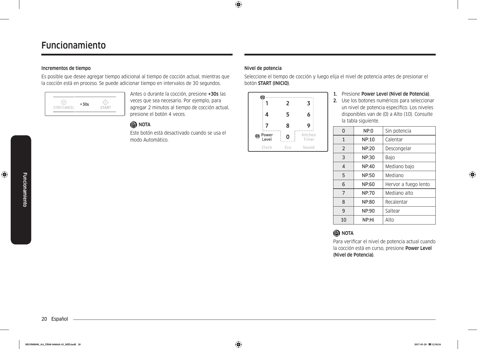 20  EspañolFuncionamientoFuncionamientoNivel de potenciaSeleccione el tiempo de cocción y luego elija el nivel de potencia antes de presionar el botón START (INICIO).02011.  Presione Power Level (Nivel de Potencia).2.  Use los botones numéricos para seleccionar un nivel de potencia especíco. Los niveles disponibles van de (0) a Alto (10). Consulte la tabla siguiente.0 NP:0 Sin potencia1 NP:10 Calentar2 NP:20 Descongelar3 NP:30 Bajo4 NP:40 Mediano bajo5 NP:50 Mediano6 NP:60 Hervor a fuego lento7 NP:70 Mediano alto8 NP:80 Recalentar9 NP:90 Saltear10 NP:Hi AltoNOTAPara vericar el nivel de potencia actual cuando la cocción está en curso, presione Power Level (Nivel de Potencia).Incrementos de tiempoEs posible que desee agregar tiempo adicional al tiempo de cocción actual, mientras que la cocción está en proceso. Se puede adicionar tiempo en intervalos de 30 segundos.Antes o durante la cocción, presione +30s las veces que sea necesario. Por ejemplo, para agregar 2 minutos al tiempo de cocción actual, presione el botón 4 veces.NOTAEste botón está desactivado cuando se usa el modo Automático.MS19M8000_AA_DE68-04464A-01_MES.indd   20 2017-03-28    12:30:24