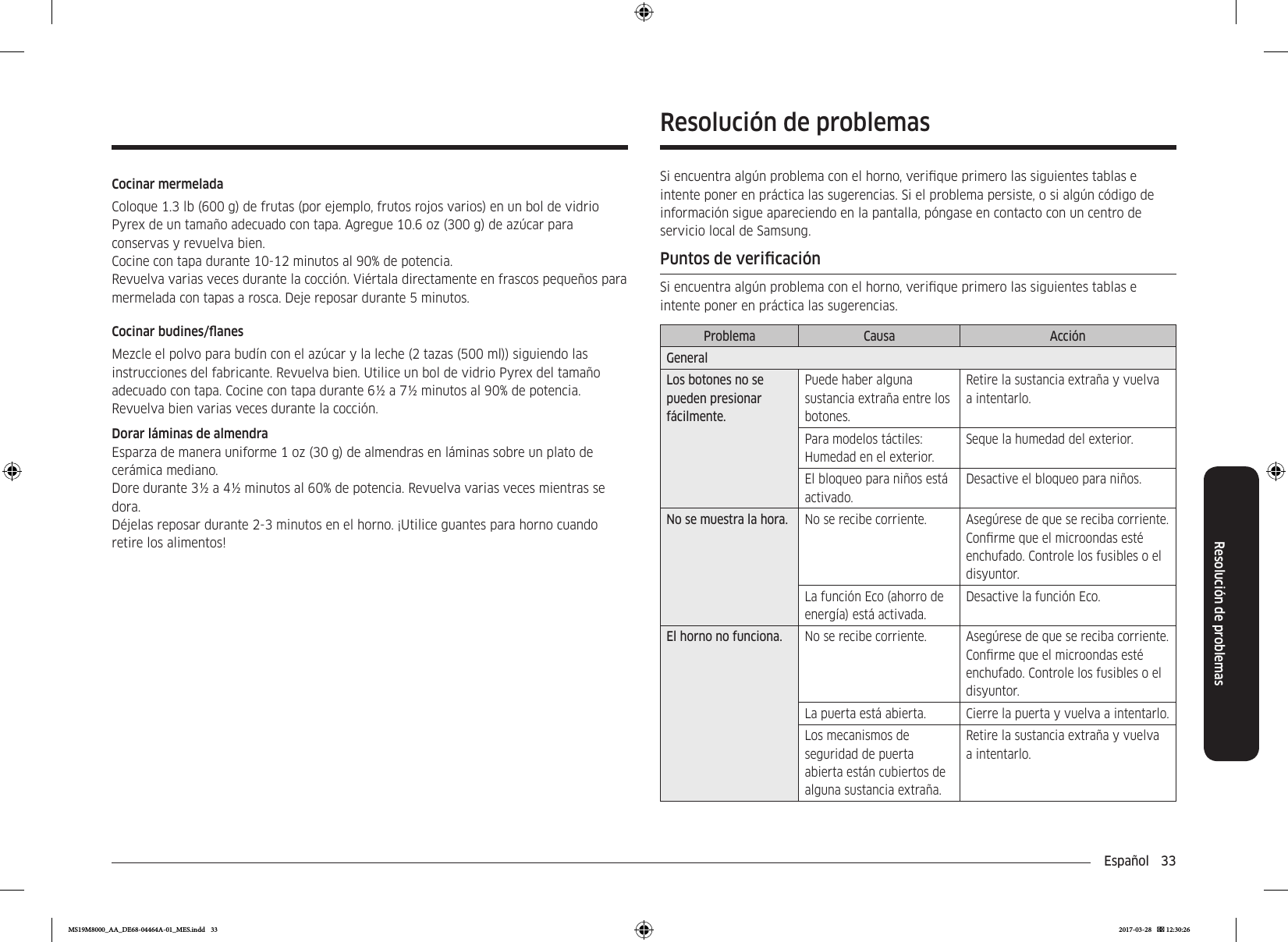 Español  33Resolución de problemasResolución de problemasSi encuentra algún problema con el horno, verique primero las siguientes tablas e intente poner en práctica las sugerencias. Si el problema persiste, o si algún código de información sigue apareciendo en la pantalla, póngase en contacto con un centro de servicio local de Samsung.Puntos de vericaciónSi encuentra algún problema con el horno, verique primero las siguientes tablas e intente poner en práctica las sugerencias.Problema Causa AcciónGeneralLos botones no se pueden presionar fácilmente.Puede haber alguna sustancia extraña entre los botones.Retire la sustancia extraña y vuelva a intentarlo.Para modelos táctiles: Humedad en el exterior.Seque la humedad del exterior.El bloqueo para niños está activado.Desactive el bloqueo para niños.No se muestra la hora. No se recibe corriente. Asegúrese de que se reciba corriente. Conrme que el microondas esté enchufado. Controle los fusibles o el disyuntor.La función Eco (ahorro de energía) está activada.Desactive la función Eco.El horno no funciona. No se recibe corriente. Asegúrese de que se reciba corriente. Conrme que el microondas esté enchufado. Controle los fusibles o el disyuntor.La puerta está abierta. Cierre la puerta y vuelva a intentarlo.Los mecanismos de seguridad de puerta abierta están cubiertos de alguna sustancia extraña.Retire la sustancia extraña y vuelva a intentarlo.Cocinar mermeladaColoque 1.3 lb (600 g) de frutas (por ejemplo, frutos rojos varios) en un bol de vidrio Pyrex de un tamaño adecuado con tapa. Agregue 10.6 oz (300 g) de azúcar para conservas y revuelva bien.Cocine con tapa durante 10-12 minutos al 90% de potencia.Revuelva varias veces durante la cocción. Viértala directamente en frascos pequeños para mermelada con tapas a rosca. Deje reposar durante 5 minutos.Cocinar budines/anesMezcle el polvo para budín con el azúcar y la leche (2 tazas (500 ml)) siguiendo las instrucciones del fabricante. Revuelva bien. Utilice un bol de vidrio Pyrex del tamaño adecuado con tapa. Cocine con tapa durante 6½ a 7½ minutos al 90% de potencia.Revuelva bien varias veces durante la cocción.Dorar láminas de almendraEsparza de manera uniforme 1 oz (30 g) de almendras en láminas sobre un plato de cerámica mediano.Dore durante 3½ a 4½ minutos al 60% de potencia. Revuelva varias veces mientras se dora.Déjelas reposar durante 2-3 minutos en el horno. ¡Utilice guantes para horno cuando retire los alimentos!MS19M8000_AA_DE68-04464A-01_MES.indd   33 2017-03-28    12:30:26