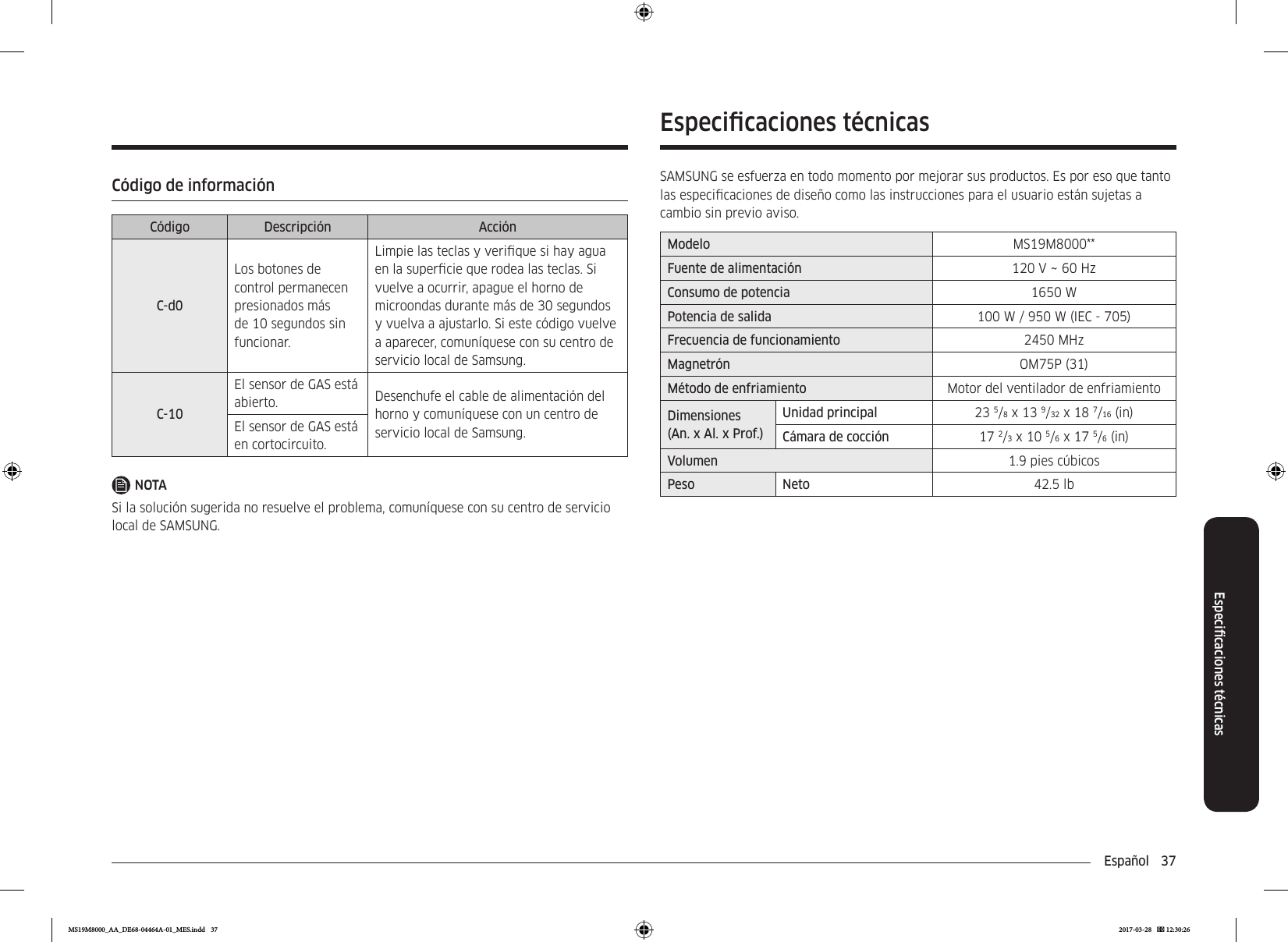 Español  37Especicaciones técnicasCódigo de informaciónCódigo Descripción AcciónC-d0Los botones de control permanecen presionados más de 10 segundos sin funcionar.Limpie las teclas y verique si hay agua en la supercie que rodea las teclas. Si vuelve a ocurrir, apague el horno de microondas durante más de 30 segundos y vuelva a ajustarlo. Si este código vuelve a aparecer, comuníquese con su centro de servicio local de Samsung.C-10El sensor de GAS está abierto. Desenchufe el cable de alimentación del horno y comuníquese con un centro de servicio local de Samsung.El sensor de GAS está en cortocircuito.NOTASi la solución sugerida no resuelve el problema, comuníquese con su centro de servicio local de SAMSUNG.Especicaciones técnicasSAMSUNG se esfuerza en todo momento por mejorar sus productos. Es por eso que tanto las especicaciones de diseño como las instrucciones para el usuario están sujetas a cambio sin previo aviso.Modelo MS19M8000**Fuente de alimentación 120 V ~ 60 HzConsumo de potencia 1650 WPotencia de salida 100 W / 950 W (IEC - 705)Frecuencia de funcionamiento 2450 MHzMagnetrón OM75P (31)Método de enfriamiento Motor del ventilador de enfriamientoDimensiones(An. x Al. x Prof.)Unidad principal 23 5/8 x 13 9/32 x 18 7/16 (in)Cámara de cocción 17 2/3 x 10 5/6 x 17 5/6 (in)Volumen 1.9 pies cúbicosPeso Neto 42.5 lbMS19M8000_AA_DE68-04464A-01_MES.indd   37 2017-03-28    12:30:26