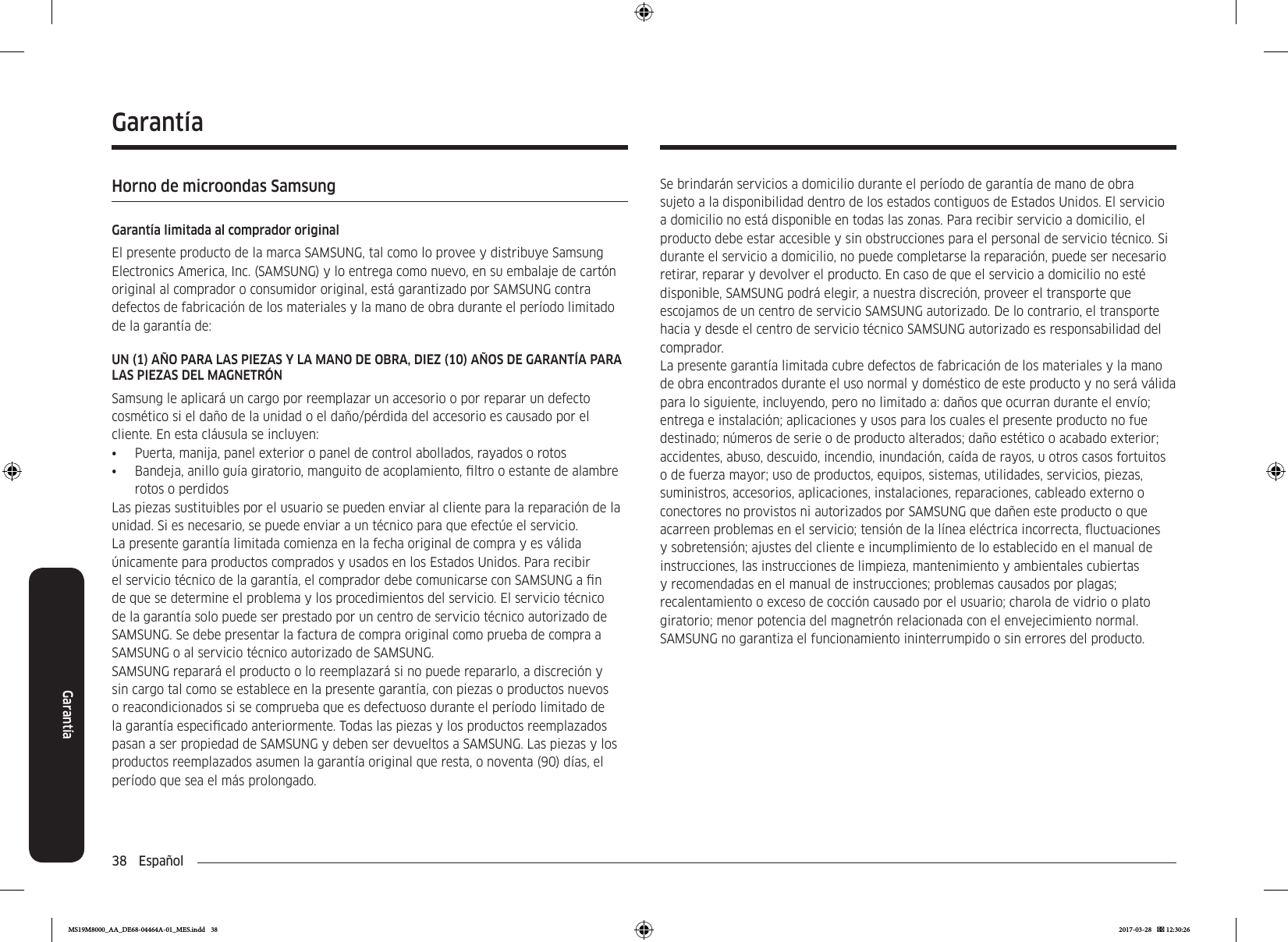 38  EspañolGarantíaSe brindarán servicios a domicilio durante el período de garantía de mano de obra sujeto a la disponibilidad dentro de los estados contiguos de Estados Unidos. El servicio a domicilio no está disponible en todas las zonas. Para recibir servicio a domicilio, el producto debe estar accesible y sin obstrucciones para el personal de servicio técnico. Si durante el servicio a domicilio, no puede completarse la reparación, puede ser necesario retirar, reparar y devolver el producto. En caso de que el servicio a domicilio no esté disponible, SAMSUNG podrá elegir, a nuestra discreción, proveer el transporte que escojamos de un centro de servicio SAMSUNG autorizado. De lo contrario, el transporte hacia y desde el centro de servicio técnico SAMSUNG autorizado es responsabilidad del comprador.La presente garantía limitada cubre defectos de fabricación de los materiales y la mano de obra encontrados durante el uso normal y doméstico de este producto y no será válida para lo siguiente, incluyendo, pero no limitado a: daños que ocurran durante el envío; entrega e instalación; aplicaciones y usos para los cuales el presente producto no fue destinado; números de serie o de producto alterados; daño estético o acabado exterior; accidentes, abuso, descuido, incendio, inundación, caída de rayos, u otros casos fortuitos o de fuerza mayor; uso de productos, equipos, sistemas, utilidades, servicios, piezas, suministros, accesorios, aplicaciones, instalaciones, reparaciones, cableado externo o conectores no provistos ni autorizados por SAMSUNG que dañen este producto o que acarreen problemas en el servicio; tensión de la línea eléctrica incorrecta, uctuaciones y sobretensión; ajustes del cliente e incumplimiento de lo establecido en el manual de instrucciones, las instrucciones de limpieza, mantenimiento y ambientales cubiertas y recomendadas en el manual de instrucciones; problemas causados por plagas; recalentamiento o exceso de cocción causado por el usuario; charola de vidrio o plato giratorio; menor potencia del magnetrón relacionada con el envejecimiento normal. SAMSUNG no garantiza el funcionamiento ininterrumpido o sin errores del producto.GarantíaHorno de microondas SamsungGarantía limitada al comprador originalEl presente producto de la marca SAMSUNG, tal como lo provee y distribuye Samsung Electronics America, Inc. (SAMSUNG) y lo entrega como nuevo, en su embalaje de cartón original al comprador o consumidor original, está garantizado por SAMSUNG contra defectos de fabricación de los materiales y la mano de obra durante el período limitado de la garantía de:UN (1) AÑO PARA LAS PIEZAS Y LA MANO DE OBRA, DIEZ (10) AÑOS DE GARANTÍA PARA LAS PIEZAS DEL MAGNETRÓNSamsung le aplicará un cargo por reemplazar un accesorio o por reparar un defecto cosmético si el daño de la unidad o el daño/pérdida del accesorio es causado por el cliente. En esta cláusula se incluyen:•  Puerta, manija, panel exterior o panel de control abollados, rayados o rotos•  Bandeja, anillo guía giratorio, manguito de acoplamiento, ltro o estante de alambre rotos o perdidosLas piezas sustituibles por el usuario se pueden enviar al cliente para la reparación de la unidad. Si es necesario, se puede enviar a un técnico para que efectúe el servicio.La presente garantía limitada comienza en la fecha original de compra y es válida únicamente para productos comprados y usados en los Estados Unidos. Para recibir el servicio técnico de la garantía, el comprador debe comunicarse con SAMSUNG a n de que se determine el problema y los procedimientos del servicio. El servicio técnico de la garantía solo puede ser prestado por un centro de servicio técnico autorizado de SAMSUNG. Se debe presentar la factura de compra original como prueba de compra a SAMSUNG o al servicio técnico autorizado de SAMSUNG.SAMSUNG reparará el producto o lo reemplazará si no puede repararlo, a discreción y sin cargo tal como se establece en la presente garantía, con piezas o productos nuevos o reacondicionados si se comprueba que es defectuoso durante el período limitado de la garantía especicado anteriormente. Todas las piezas y los productos reemplazados pasan a ser propiedad de SAMSUNG y deben ser devueltos a SAMSUNG. Las piezas y los productos reemplazados asumen la garantía original que resta, o noventa (90) días, el período que sea el más prolongado.MS19M8000_AA_DE68-04464A-01_MES.indd   38 2017-03-28    12:30:26
