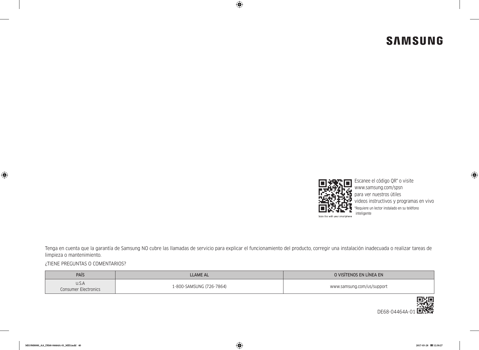 Tenga en cuenta que la garantía de Samsung NO cubre las llamadas de servicio para explicar el funcionamiento del producto, corregir una instalación inadecuada o realizar tareas de limpieza o mantenimiento.¿TIENE PREGUNTAS O COMENTARIOS?PAÍS LLAME AL O VISÍTENOS EN LÍNEA EN.S.A Consumer Electronics 1-800-SAMSUNG (726-7864) www.samsung.com/us/supportDE68-04464A-01 Escanee el código QR* o visite  www.samsung.com/spsn  para ver nuestros útiles  videos instructivos y programas en vivo* Requiere un lector instalado en su teléfono inteligenteMS19M8000_AA_DE68-04464A-01_MES.indd   40 2017-03-28    12:30:27