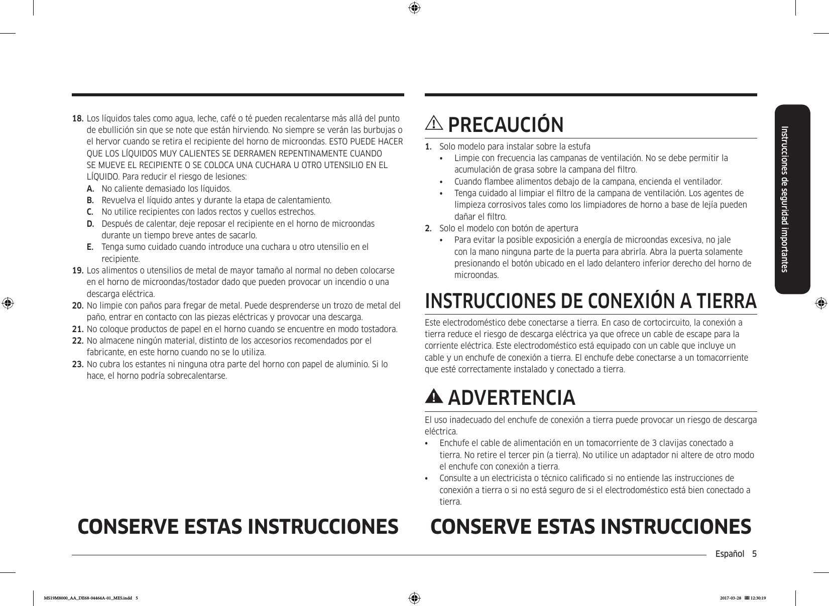 Español  5Instrucciones de seguridad importantesCONSERVE ESTAS INSTRUCCIONES CONSERVE ESTAS INSTRUCCIONESPRECAUCIÓN1.  Solo modelo para instalar sobre la estufa•  Limpie con frecuencia las campanas de ventilación. No se debe permitir la acumulación de grasa sobre la campana del ltro.•  Cuando ambee alimentos debajo de la campana, encienda el ventilador.•  Tenga cuidado al limpiar el ltro de la campana de ventilación. Los agentes de limpieza corrosivos tales como los limpiadores de horno a base de lejía pueden dañar el ltro.2.  Solo el modelo con botón de apertura•  Para evitar la posible exposición a energía de microondas excesiva, no jale con la mano ninguna parte de la puerta para abrirla. Abra la puerta solamente presionando el botón ubicado en el lado delantero inferior derecho del horno de microondas.INSTRUCCIONES DE CONEXIÓN A TIERRAEste electrodoméstico debe conectarse a tierra. En caso de cortocircuito, la conexión a tierra reduce el riesgo de descarga eléctrica ya que ofrece un cable de escape para la corriente eléctrica. Este electrodoméstico está equipado con un cable que incluye un cable y un enchufe de conexión a tierra. El enchufe debe conectarse a un tomacorriente que esté correctamente instalado y conectado a tierra.ADVERTENCIAEl uso inadecuado del enchufe de conexión a tierra puede provocar un riesgo de descarga eléctrica.•  Enchufe el cable de alimentación en un tomacorriente de 3 clavijas conectado a tierra. No retire el tercer pin (a tierra). No utilice un adaptador ni altere de otro modo el enchufe con conexión a tierra.•  Consulte a un electricista o técnico calicado si no entiende las instrucciones de conexión a tierra o si no está seguro de si el electrodoméstico está bien conectado a tierra.18. Los líquidos tales como agua, leche, café o té pueden recalentarse más allá del punto de ebullición sin que se note que están hirviendo. No siempre se verán las burbujas o el hervor cuando se retira el recipiente del horno de microondas. ESTO PUEDE HACER QUE LOS LÍQUIDOS MUY CALIENTES SE DERRAMEN REPENTINAMENTE CUANDO SE MUEVE EL RECIPIENTE O SE COLOCA UNA CUCHARA U OTRO UTENSILIO EN EL LÍQUIDO. Para reducir el riesgo de lesiones:A.  No caliente demasiado los líquidos.B.  Revuelva el líquido antes y durante la etapa de calentamiento.C.  No utilice recipientes con lados rectos y cuellos estrechos.D.  Después de calentar, deje reposar el recipiente en el horno de microondas durante un tiempo breve antes de sacarlo.E.  Tenga sumo cuidado cuando introduce una cuchara u otro utensilio en el recipiente.19. Los alimentos o utensilios de metal de mayor tamaño al normal no deben colocarse en el horno de microondas/tostador dado que pueden provocar un incendio o una descarga eléctrica.20. No limpie con paños para fregar de metal. Puede desprenderse un trozo de metal del paño, entrar en contacto con las piezas eléctricas y provocar una descarga. 21. No coloque productos de papel en el horno cuando se encuentre en modo tostadora.22. No almacene ningún material, distinto de los accesorios recomendados por el fabricante, en este horno cuando no se lo utiliza.23. No cubra los estantes ni ninguna otra parte del horno con papel de aluminio. Si lo hace, el horno podría sobrecalentarse.MS19M8000_AA_DE68-04464A-01_MES.indd   5 2017-03-28    12:30:19